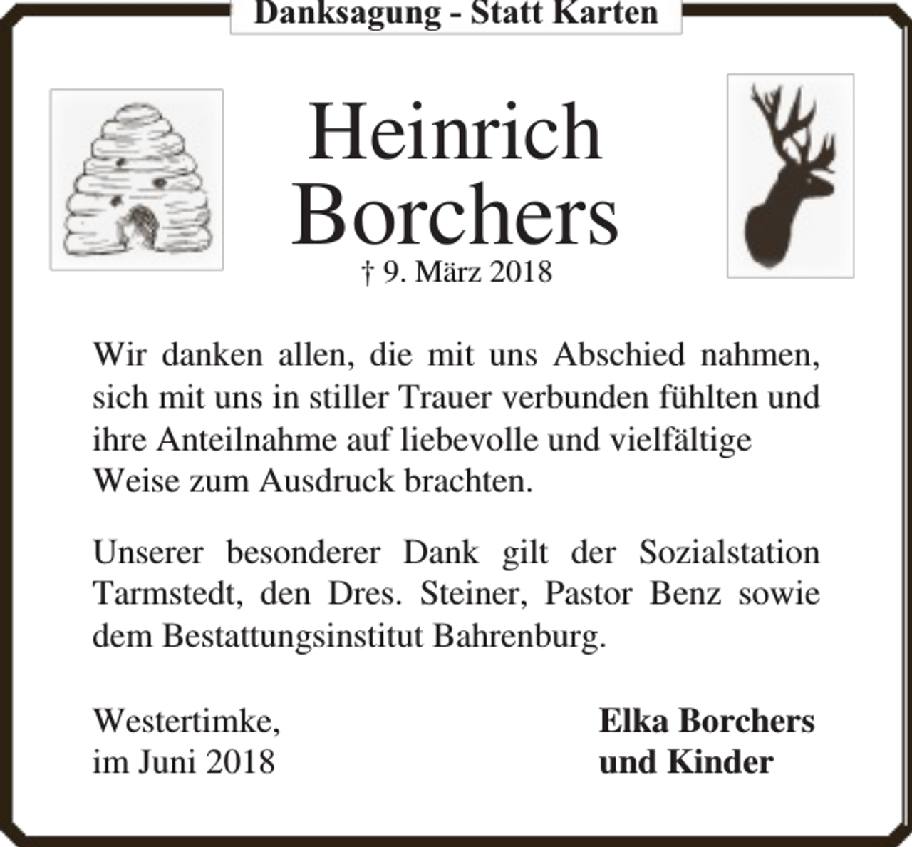 <p>Danksagung - Statt Karten</p><p>Heinrich</p><p>Borchers<br />† 9. März 2018</p><p>Wir danken allen, die mit uns Abschied nahmen,<br />sich mit uns in stiller Trauer verbunden fühlten und<br />ihre Anteilnahme auf liebevolle und vielfältige<br />Weise zum Ausdruck brachten.<br />Unserer besonderer Dank gilt der Sozialstation<br />Tarmstedt, den Dres. Steiner, Pastor Benz sowie<br />dem Bestattungsinstitut Bahrenburg.<br />Westertimke,<br />im Juni 2018</p><p>Elka Borchers<br />und Kinder</p>