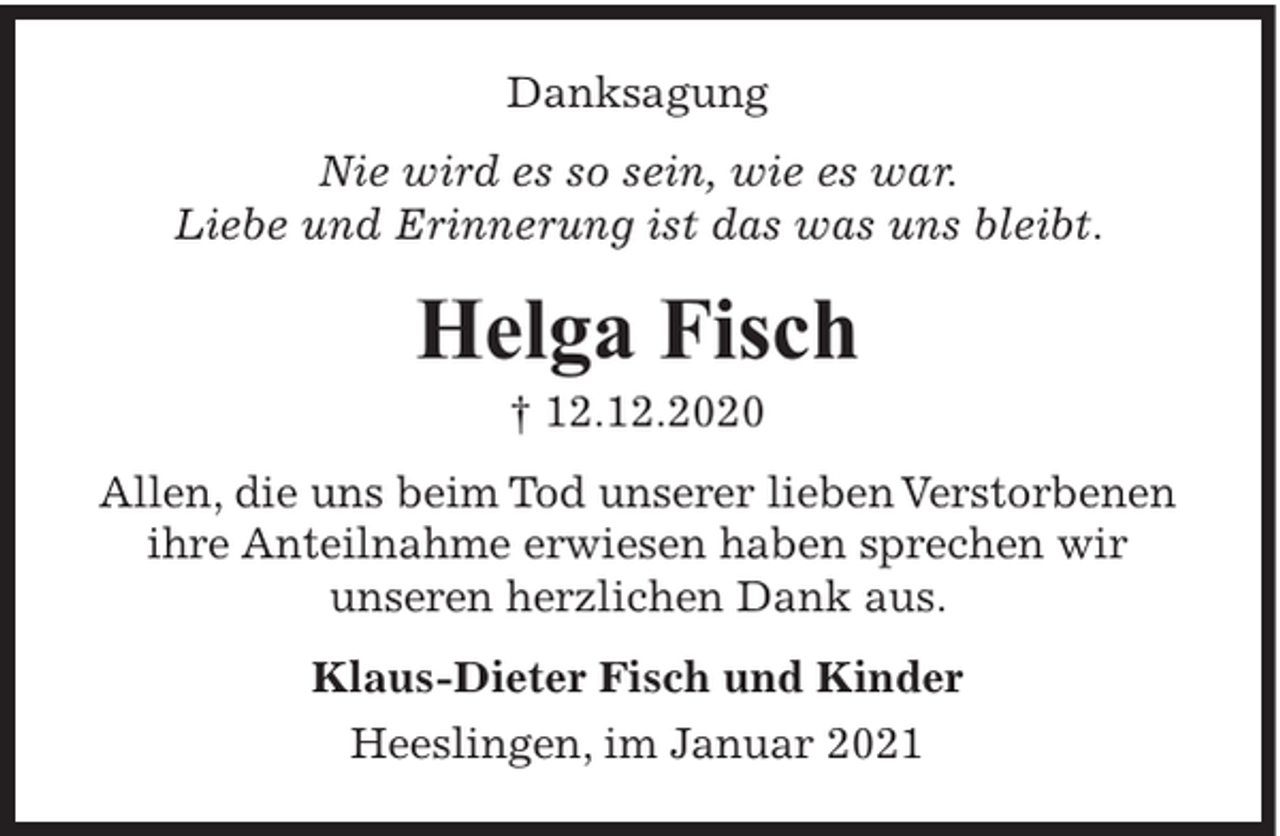 <p>Danksagung<br />Nie wird es so sein, wie es war.<br />Liebe und Erinnerung ist das was uns bleibt.</p><p>Helga Fisch<br />† 12.12.2020<br />Allen, die uns beim Tod unserer lieben Verstorbenen<br />ihre Anteilnahme erwiesen haben sprechen wir<br />unseren herzlichen Dank aus.<br />Klaus-Dieter Fisch und Kinder<br />Heeslingen, im Januar 2021</p>