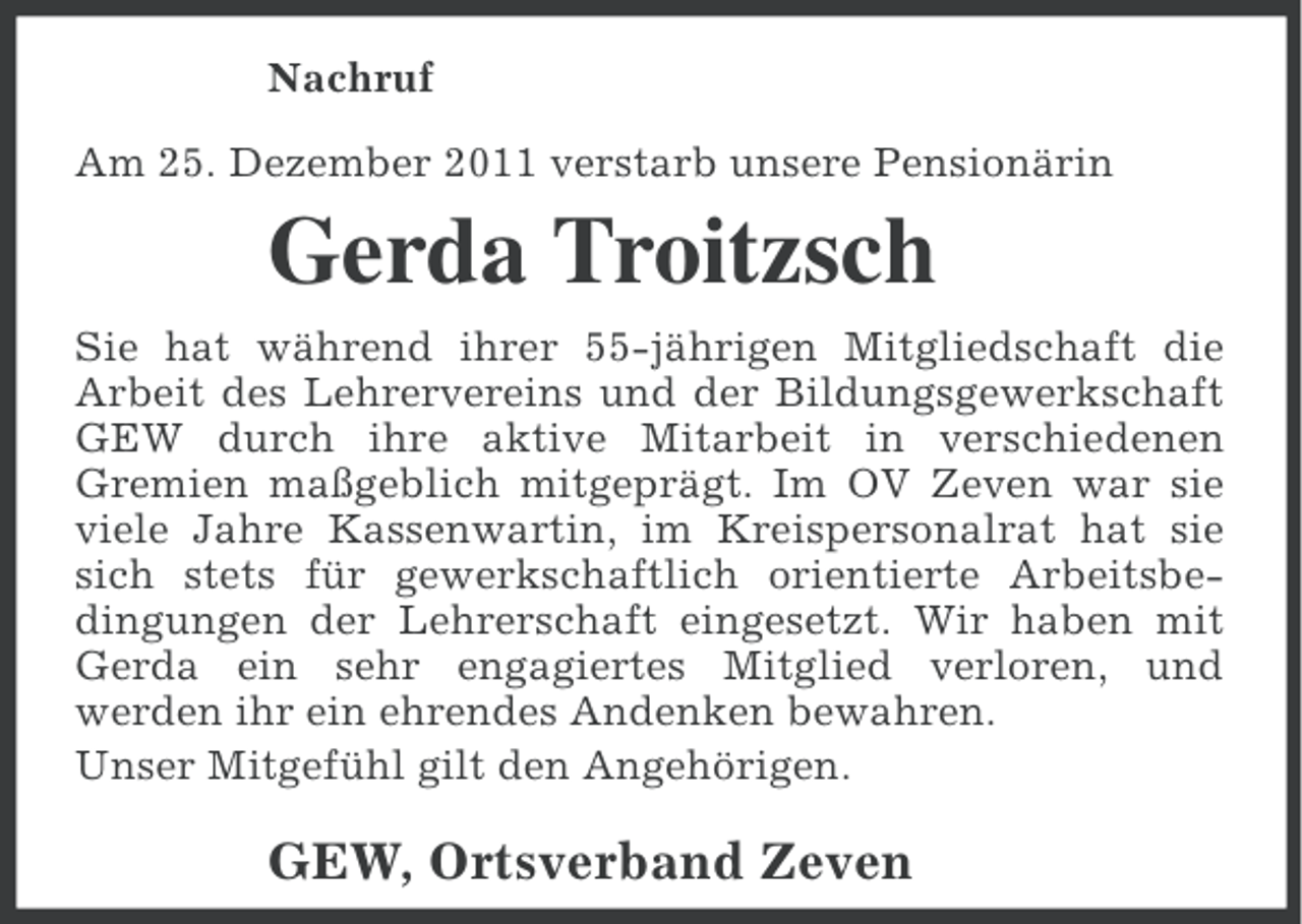 <p>Nachruf<br />Am 25. Dezember 2011 verstarb unsere Pensionärin</p><p>Gerda Troitzsch<br />Sie hat während ihrer 55-jährigen Mitgliedschaft die<br />Arbeit des Lehrervereins und der Bildungsgewerkschaft<br />GEW durch ihre aktive Mitarbeit in verschiedenen<br />Gremien maßgeblich mitgeprägt. Im OV Zeven war sie<br />viele Jahre Kassenwartin, im Kreispersonalrat hat sie<br />sich stets für gewerkschaftlich orientierte Arbeitsbedingungen der Lehrerschaft eingesetzt. Wir haben mit<br />Gerda ein sehr engagiertes Mitglied verloren, und<br />werden ihr ein ehrendes Andenken bewahren.<br />Unser Mitgefühl gilt den Angehörigen.</p><p>GEW, Ortsverband Zeven</p>