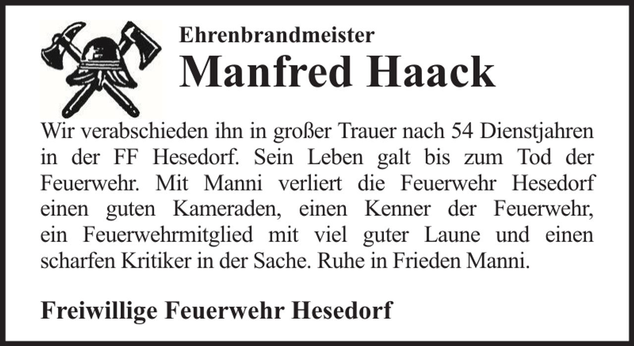 <p>Ehrenbrandmeister</p>
<p>Manfred Haack</p>
<p>Wir verabschieden ihn in großer Trauer nach 54 Dienstjahren<br />in der FF Hesedorf. Sein Leben galt bis zum Tod der<br />Feuerwehr. Mit Manni verliert die Feuerwehr Hesedorf<br />einen guten Kameraden, einen Kenner der Feuerwehr,<br />ein Feuerwehrmitglied mit viel guter Laune und einen<br />scharfen Kritiker in der Sache. Ruhe in Frieden Manni.</p>
<p>Freiwillige Feuerwehr Hesedorf</p>
