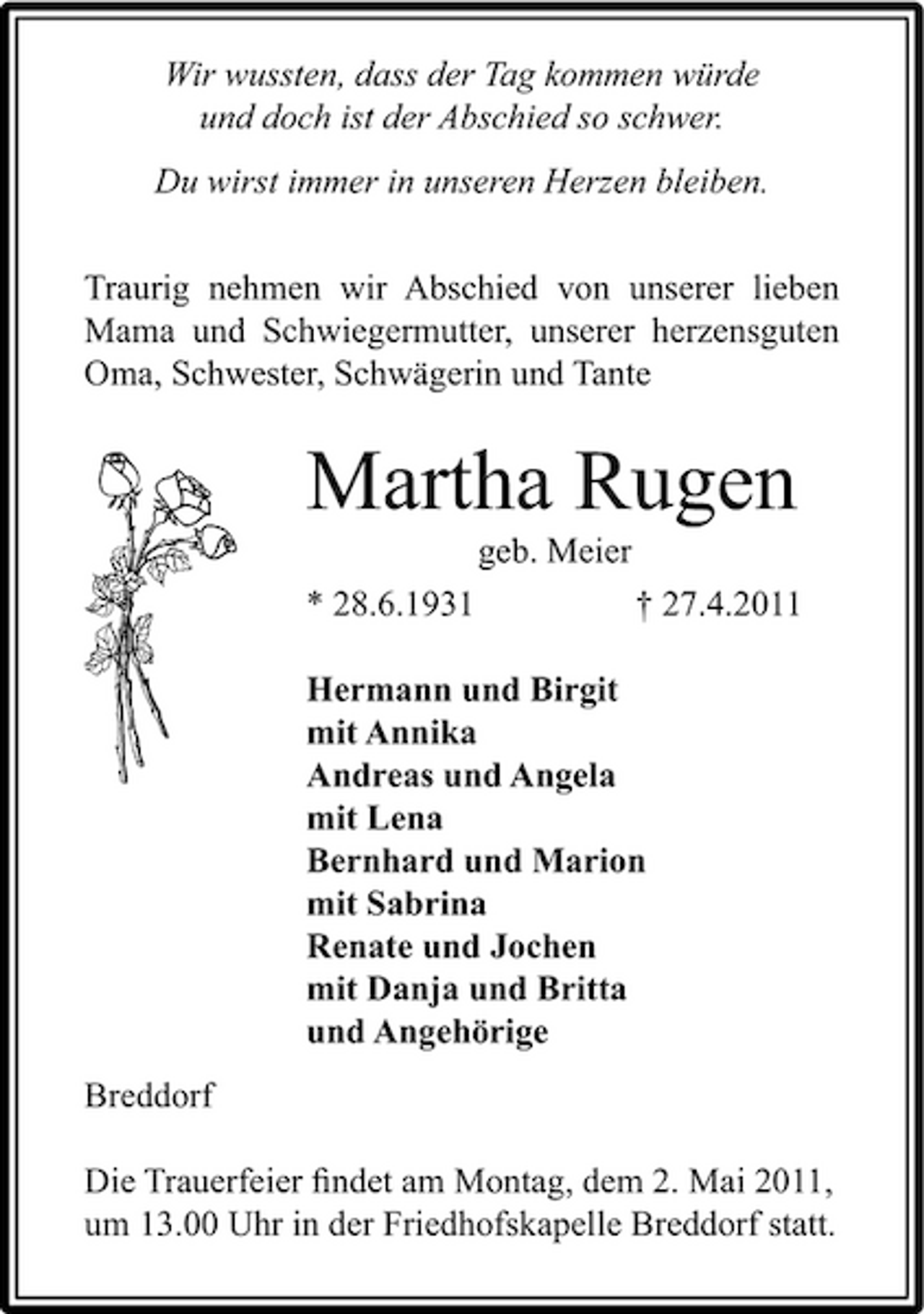<p>Wir wussten, dass der Tag kommen würde und doch ist der Abschied so schwer. Du wirst immer in unseren Herzen bleiben. Traurig nehmen wir Abschied von unserer lieben Mama und Schwiegermutter, unserer herzensguten Oma, Schwester, Schwägerin und Tante</p><p>Martha Rugen<br />geb. Meier * 28.6.1931 † 27.4.2011 Hermann und Birgit mit Annika Andreas und Angela mit Lena Bernhard und Marion mit Sabrina Renate und Jochen mit Danja und Britta und Angehörige Breddorf Die Trauerfeier ﬁndet am Montag, dem 2. Mai 2011, um 13.00 Uhr in der Friedhofskapelle Breddorf statt.</p>