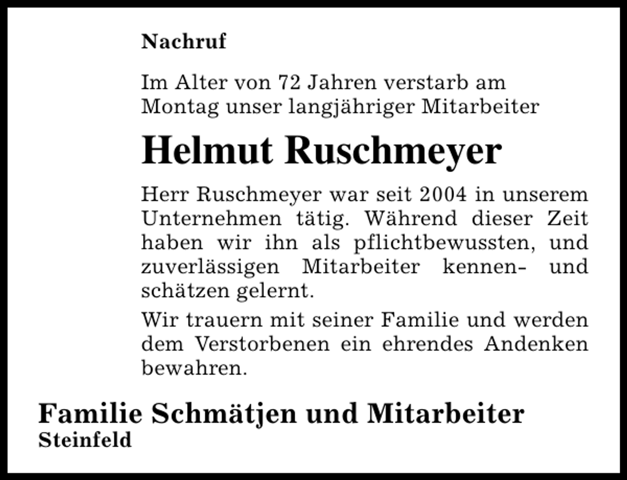 <p>Nachruf<br />Im Alter von 72 Jahren verstarb am<br />Montag unser langjähriger Mitarbeiter</p><p>Helmut Ruschmeyer<br />Herr Ruschmeyer war seit 2004 in unserem<br />Unternehmen tätig. Während dieser Zeit<br />haben wir ihn als pflichtbewussten, und<br />zuverlässigen Mitarbeiter kennen- und<br />schätzen gelernt.<br />Wir trauern mit seiner Familie und werden<br />dem Verstorbenen ein ehrendes Andenken<br />bewahren.</p><p>Familie Schmätjen und Mitarbeiter</p><p>Steinfeld</p>