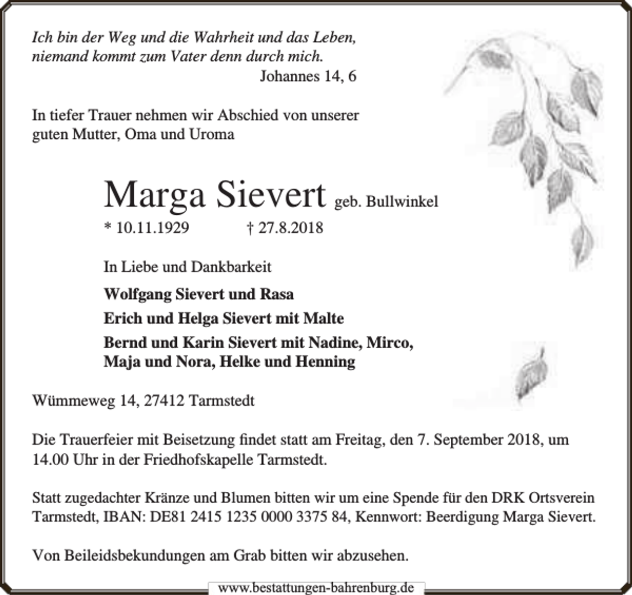 <p>Ich bin der Weg und die Wahrheit und das Leben,<br />niemand kommt zum Vater denn durch mich.<br />Johannes 14, 6<br />In tiefer Trauer nehmen wir Abschied von unserer<br />guten Mutter, Oma und Uroma</p><p>Marga Sievert geb. Bullwinkel<br />* 10.11.1929</p><p>† 27.8.2018</p><p>In Liebe und Dankbarkeit<br />Wolfgang Sievert und Rasa<br />Erich und Helga Sievert mit Malte<br />Bernd und Karin Sievert mit Nadine, Mirco,<br />Maja und Nora, Helke und Henning<br />Wümmeweg 14, 27412 Tarmstedt<br />Die Trauerfeier mit Beisetzung ﬁndet statt am Freitag, den 7. September 2018, um<br />14.00 Uhr in der Friedhofskapelle Tarmstedt.<br />Statt zugedachter Kränze und Blumen bitten wir um eine Spende für den DRK Ortsverein<br />Tarmstedt, IBAN: DE81 2415 1235 0000 3375 84, Kennwort: Beerdigung Marga Sievert.</p><p>Von Beileidsbekundungen am Grab bitten wir abzusehen.<br />www.bbestattungen-bbahhrenbburg.dde</p>