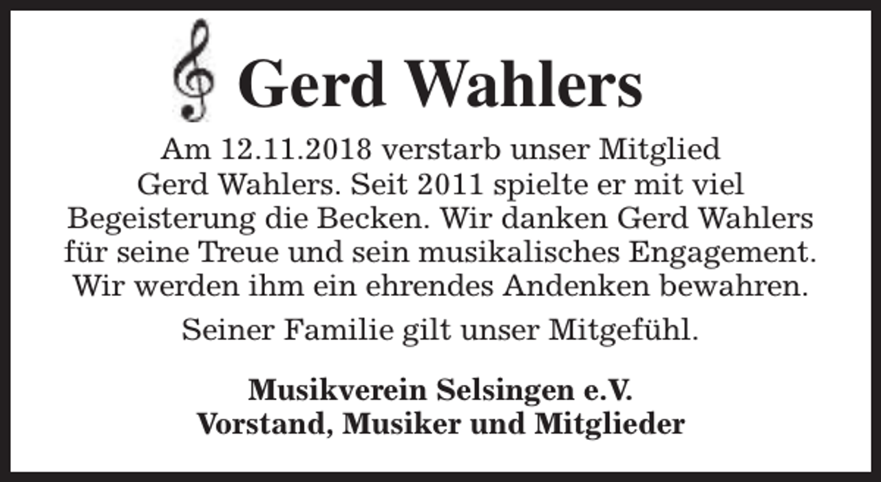 <p>Gerd Wahlers<br />Am 12.11.2018 verstarb unser Mitglied<br />Gerd Wahlers. Seit 2011 spielte er mit viel<br />Begeisterung die Becken. Wir danken Gerd Wahlers<br />für seine Treue und sein musikalisches Engagement.<br />Wir werden ihm ein ehrendes Andenken bewahren.<br />Seiner Familie gilt unser Mitgefühl.<br />Musikverein Selsingen e.V.<br />Vorstand, Musiker und Mitglieder</p>
