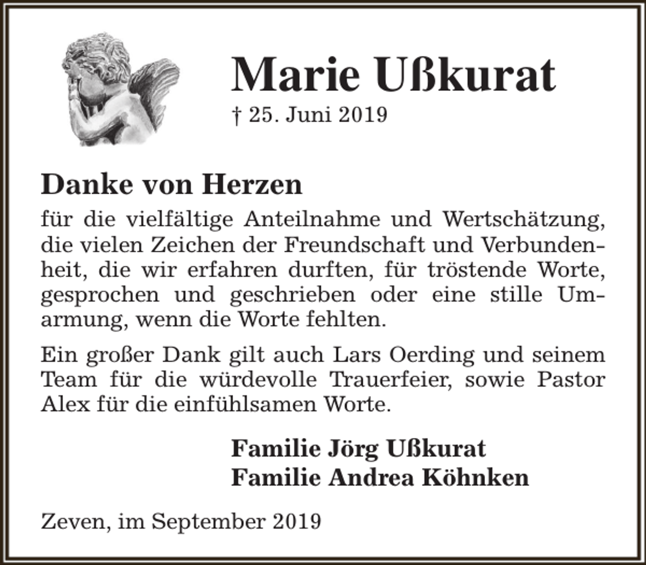 <p>Marie Ußkurat</p><p>† 25. Juni 2019</p><p>Danke von Herzen<br />für die vielfältige Anteilnahme und Wertschätzung,<br />die vielen Zeichen der Freundschaft und Verbundenheit, die wir erfahren durften, für tröstende Worte,<br />gesprochen und geschrieben oder eine stille Umarmung, wenn die Worte fehlten.<br />Ein großer Dank gilt auch Lars Oerding und seinem<br />Team für die würdevolle Trauerfeier, sowie Pastor<br />Alex für die einfühlsamen Worte.</p><p>Familie Jörg Ußkurat<br />Familie Andrea Köhnken<br />Zeven, im September 2019</p>