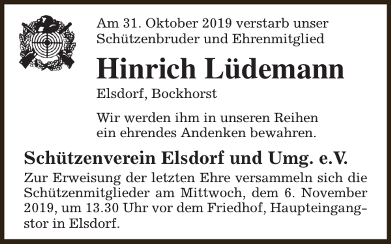 <p>Am 31. Oktober 2019 verstarb unser<br />Schützenbruder und Ehrenmitglied</p><p>Hinrich Lüdemann<br />Elsdorf, Bockhorst</p><p>Wir werden ihm in unseren Reihen<br />ein ehrendes Andenken bewahren.</p><p>Schützenverein Elsdorf und Umg. e.V.</p><p>Zur Erweisung der letzten Ehre versammeln sich die<br />Schützenmitglieder am Mittwoch, dem 6. November<br />2019, um 13.30 Uhr vor dem Friedhof, Haupteingangstor in Elsdorf.</p>