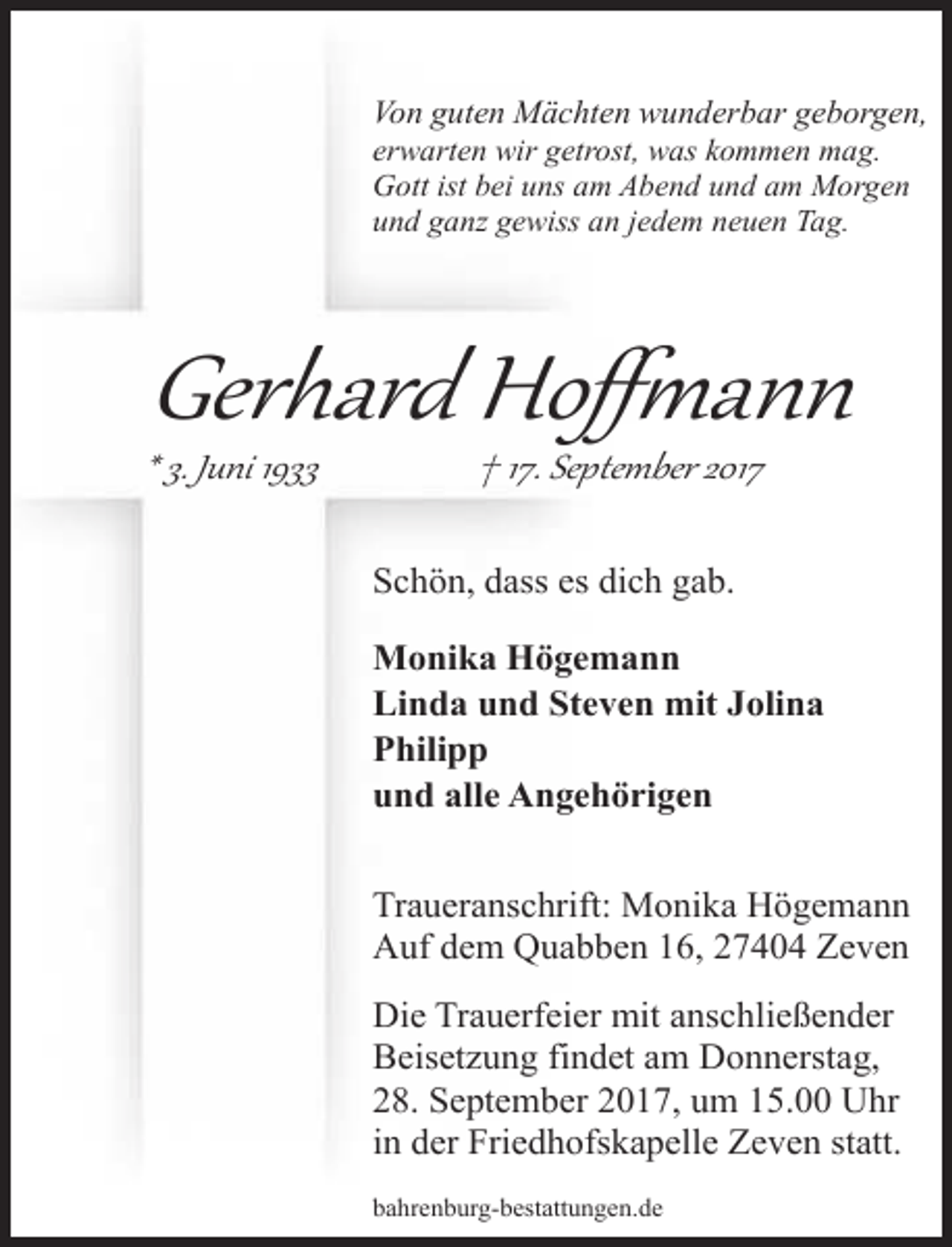 <p>Von guten Mächten wunderbar geborgen,<br />erwarten wir getrost, was kommen mag.<br />Gott ist bei uns am Abend und am Morgen<br />und ganz gewiss an jedem neuen Tag.</p><p>Gerhard Hoﬀ�ann</p><p>* 3. Juni 1933</p><p>† 17. September 2017</p><p>Schön, dass es dich gab.<br />Monika Högemann<br />Linda und Steven mit Jolina<br />Philipp<br />und alle Angehörigen<br />Traueranschrift: Monika Högemann<br />Auf dem Quabben 16, 27404 Zeven<br />Die Trauerfeier mit anschließender<br />Beisetzung findet am Donnerstag,<br />28. September 2017, um 15.00 Uhr<br />in der Friedhofskapelle Zeven statt.<br />bahrenburg-bestattungen.de</p>