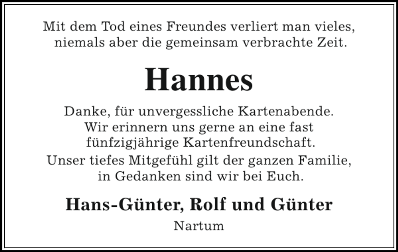 <p>Mit dem Tod eines Freundes verliert man vieles,<br />niemals aber die gemeinsam verbrachte Zeit.</p><p>Hannes<br />Danke, für unvergessliche Kartenabende.<br />Wir erinnern uns gerne an eine fast<br />fünfzigjährige Kartenfreundschaft.<br />Unser tiefes Mitgefühl gilt der ganzen Familie,<br />in Gedanken sind wir bei Euch.</p><p>Hans-Günter, Rolf und Günter<br />Nartum</p>