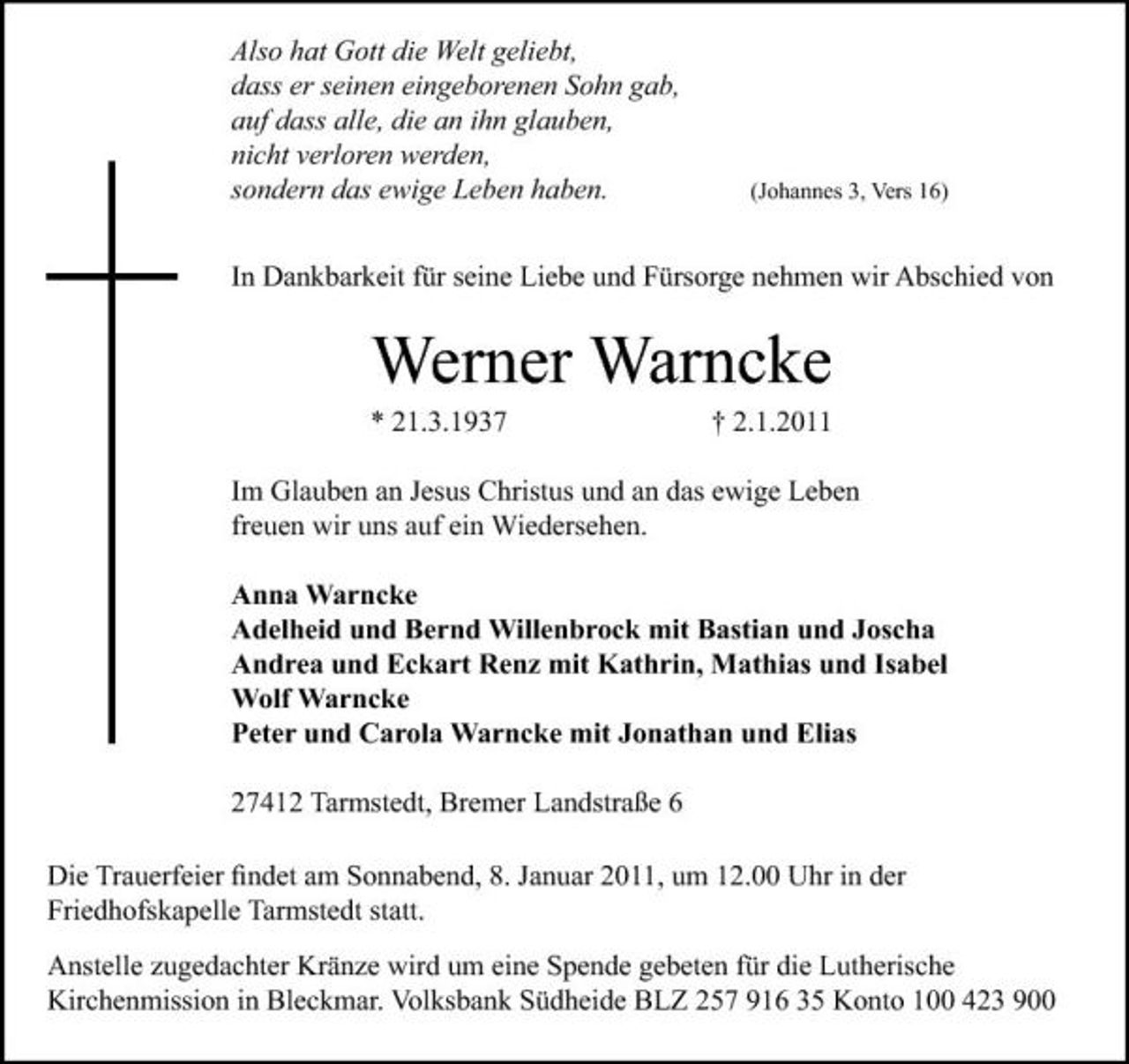 <p>Also hat Gott die Welt geliebt, dass er seinen eingeborenen Sohn gab, auf dass alle, die an ihn glauben, nicht verloren werden, sondern das ewige Leben haben.</p><p>(Johannes 3, Vers 16)</p><p>In Dankbarkeit für seine Liebe und Fürsorge nehmen wir Abschied von</p><p>Werner Warncke<br />* 21.3.1937 † 2.1.2011 Im Glauben an Jesus Christus und an das ewige Leben freuen wir uns auf ein Wiedersehen. Anna Warncke Adelheid und Bernd Willenbrock mit Bastian und Joscha Andrea und Eckart Renz mit Kathrin, Mathias und Isabel Wolf Warncke Peter und Carola Warncke mit Jonathan und Elias 27412 Tarmstedt, Bremer Landstraße 6 Die Trauerfeier ﬁndet am Sonnabend, 8. Januar 2011, um 12.00 Uhr in der Friedhofskapelle Tarmstedt statt. Anstelle zugedachter Kränze wird um eine Spende gebeten für die Lutherische Kirchenmission in Bleckmar. Volksbank Südheide BLZ 257 916 35 Konto 100 423 900</p>