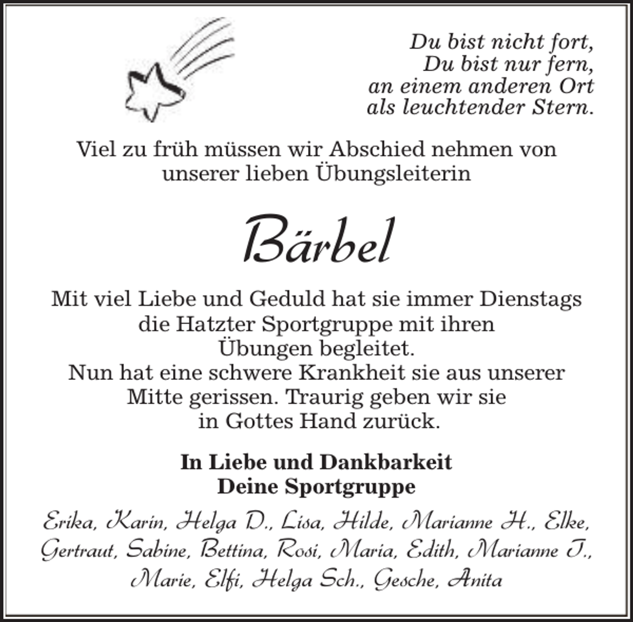 <p>Du bist nicht fort,<br />Du bist nur fern,<br />an einem anderen Ort<br />als leuchtender Stern.<br />Viel zu früh müssen wir Abschied nehmen von<br />unserer lieben Übungsleiterin</p><p>Bärbel<br />Mit viel Liebe und Geduld hat sie immer Dienstags<br />die Hatzter Sportgruppe mit ihren<br />Übungen begleitet.<br />Nun hat eine schwere Krankheit sie aus unserer<br />Mitte gerissen. Traurig geben wir sie<br />in Gottes Hand zurück.<br />In Liebe und Dankbarkeit<br />Deine Sportgruppe</p><p>Erika, Karin, Helga D., Lisa, Hilde, Marianne H., Elke,<br />Gertraut, Sabine, Bettina, Rosi, Maria, Edith, Marianne T.,<br />Marie, Elfi, Helga Sch., Gesche, Anita</p>