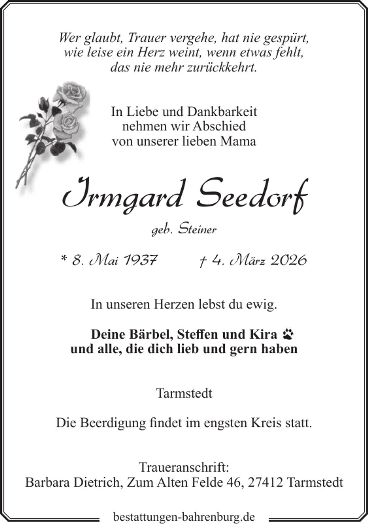 <p>Wer glaubt, Trauer vergehe, hat nie gespürt,<br />wie leise ein Herz weint, wenn etwas fehlt,<br />das nie mehr zurückkehrt.<br />In Liebe und Dankbarkeit<br />nehmen wir Abschied<br />von unserer lieben Mama</p><p>Irmgard Seedorf<br />geb. Steiner<br />* 8. Mai 1937</p><p>† 4. März 2026</p><p>In unseren Herzen lebst du ewig.<br />Deine Bärbel, Steffen und Kira<br />und alle, die dich lieb und gern haben<br />Tarmstedt<br />Die Beerdigung findet im engsten Kreis statt.<br />Traueranschrift:<br />Barbara Dietrich, Zum Alten Felde 46, 27412 Tarmstedt<br />bestattungen-bahrenburg.de</p>