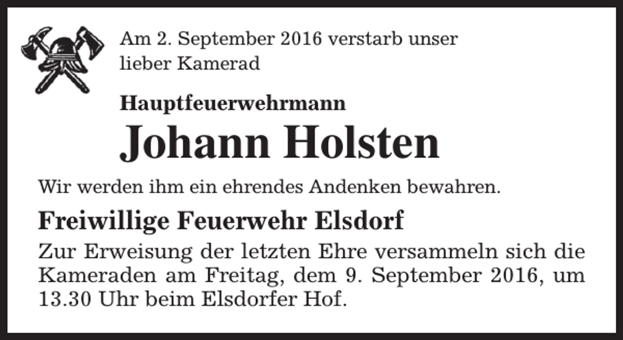 <p>Am 2. September 2016 verstarb unser<br />lieber Kamerad</p><p>Hauptfeuerwehrmann</p><p>Johann Holsten</p><p>Wir werden ihm ein ehrendes Andenken bewahren.</p><p>Freiwillige Feuerwehr Elsdorf</p><p>Zur Erweisung der letzten Ehre versammeln sich die<br />Kameraden am Freitag, dem 9. September 2016, um<br />13.30 Uhr beim Elsdorfer Hof.</p>