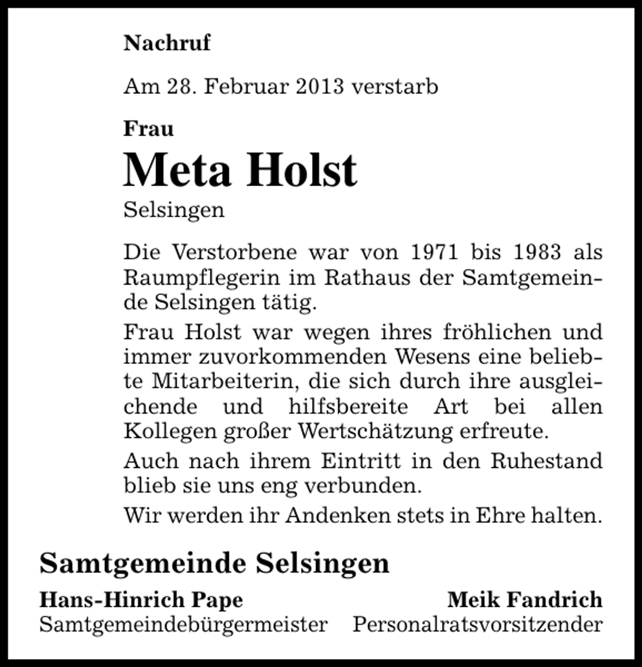<p>Nachruf<br />Am 28. Februar 2013 verstarb<br />Frau</p><p>Meta Holst<br />Selsingen</p><p>Die Verstorbene war von 1971 bis 1983 als<br />Raumpflegerin im Rathaus der Samtgemeinde Selsingen tätig.<br />Frau Holst war wegen ihres fröhlichen und<br />immer zuvorkommenden Wesens eine beliebte Mitarbeiterin, die sich durch ihre ausgleichende und hilfsbereite Art bei allen<br />Kollegen großer Wertschätzung erfreute.<br />Auch nach ihrem Eintritt in den Ruhestand<br />blieb sie uns eng verbunden.<br />Wir werden ihr Andenken stets in Ehre halten.</p><p>Samtgemeinde Selsingen<br />Hans-Hinrich Pape<br />Samtgemeindebürgermeister</p><p>Meik Fandrich<br />Personalratsvorsitzender</p>