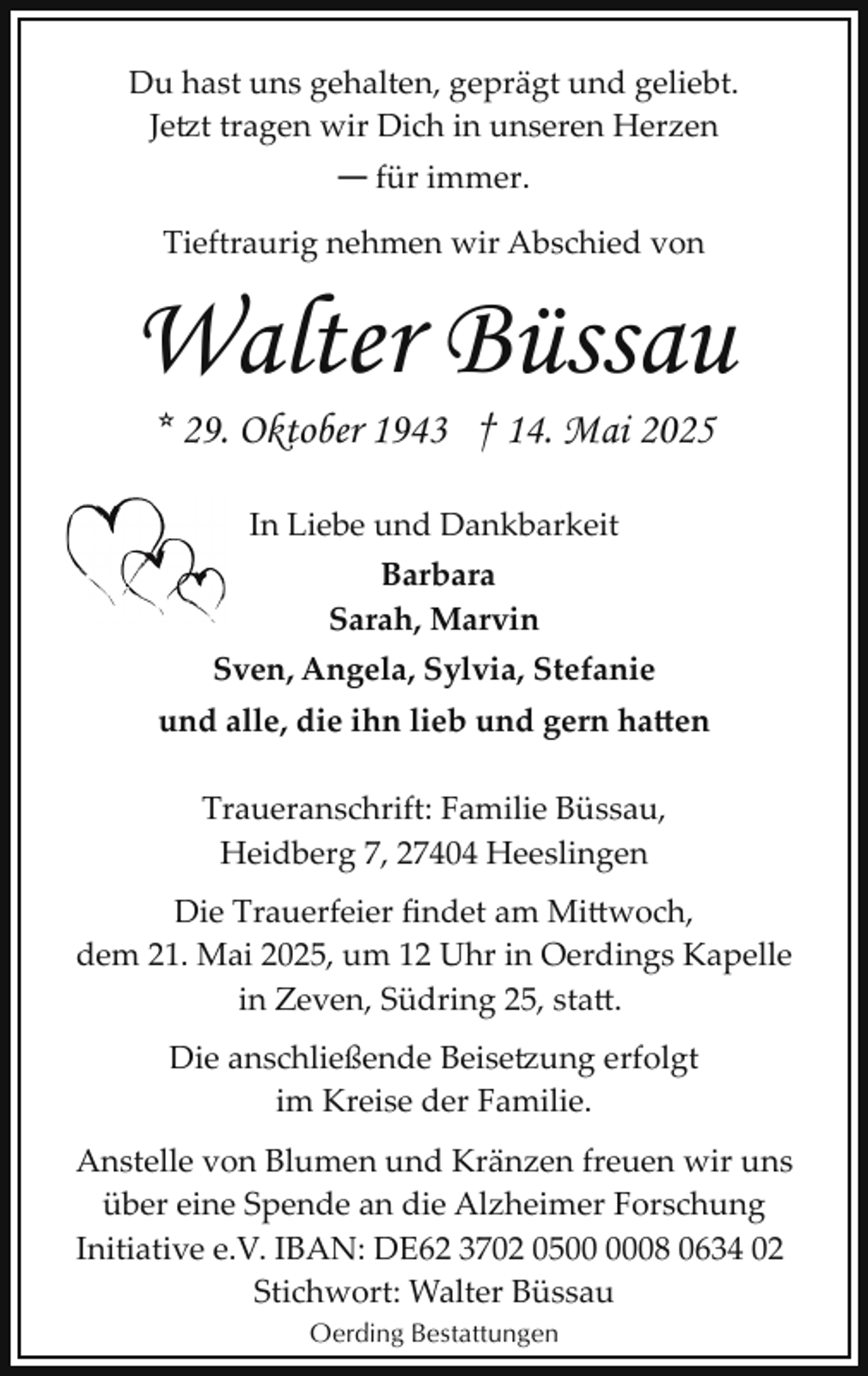 <p>Du hast uns gehalten, geprägt und geliebt.<br />Jetzt tragen wir Dich in unseren Herzen</p>
<p>— für immer.</p>
<p>Tieftraurig nehmen wir Abschied von</p>
<p>Walter Büssau<br />* 29. Oktober 1943 † 14. Mai 2025<br />In Liebe und Dankbarkeit<br />Barbara<br />Sarah, Marvin<br />Sven, Angela, Sylvia, Stefanie<br />und alle, die ihn lieb und gern hatten<br />Traueranschrift: Familie Büssau,<br />Heidberg 7, 27404 Heeslingen<br />Die Trauerfeier ﬁndet am Mi woch,<br />dem 21. Mai 2025, um 12 Uhr in Oerdings Kapelle<br />in Zeven, Südring 25, sta .<br />Die anschließende Beise�ung erfolgt<br />im Kreise der Familie.<br />Anstelle von Blumen und Kränzen freuen wir uns<br />über eine Spende an die Alzheimer Forschung<br />Initiative e.V. IBAN: DE62 3702 0508 0634 02<br />Stichwort: Walter Büssau<br />Oerding Bestattungen</p>