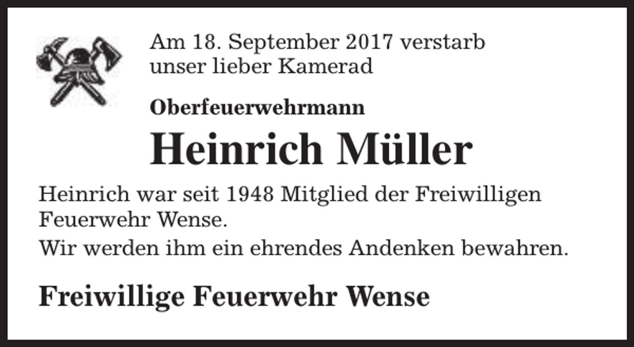 <p>Am 18. September 2017 verstarb<br />unser lieber Kamerad<br />Oberfeuerwehrmann</p><p>Heinrich Müller<br />Heinrich war seit 1948 Mitglied der Freiwilligen<br />Feuerwehr Wense.<br />Wir werden ihm ein ehrendes Andenken bewahren.</p><p>Freiwillige Feuerwehr Wense</p>
