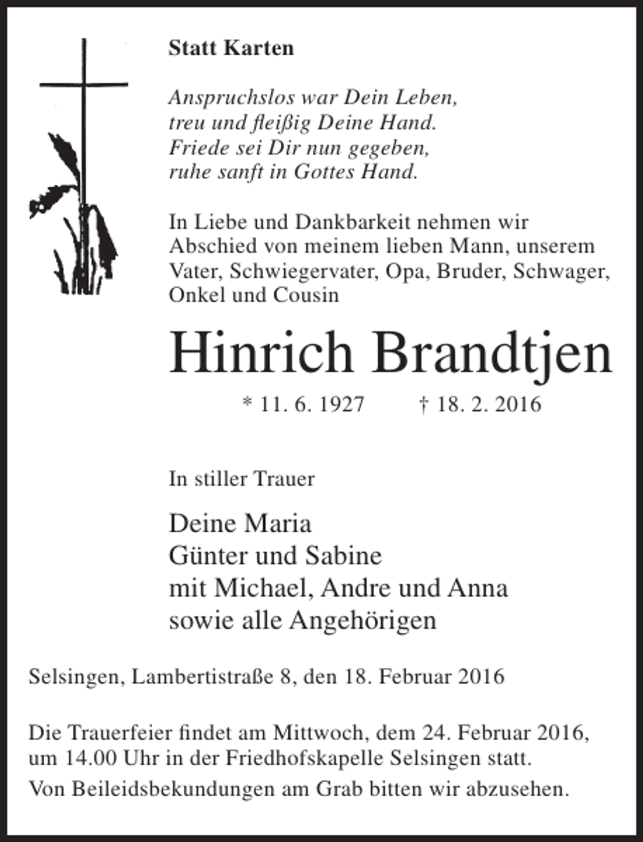 <p>Statt Karten<br />Anspruchslos war Dein Leben,<br />treu und fleißig Deine Hand.<br />Friede sei Dir nun gegeben,<br />ruhe sanft in Gottes Hand.<br />In Liebe und Dankbarkeit nehmen wir<br />Abschied von meinem lieben Mann, unserem<br />Vater, Schwiegervater, Opa, Bruder, Schwager,<br />Onkel und Cousin</p><p>Hinrich Brandtjen<br />* 11. 6. 1927</p><p>† 18. 2. 2016</p><p>In stiller Trauer</p><p>Deine Maria<br />Günter und Sabine<br />mit Michael, Andre und Anna<br />sowie alle Angehörigen<br />Selsingen, Lambertistraße 8, den 18. Februar 2016<br />Die Trauerfeier findet am Mittwoch, dem 24. Februar 2016,<br />um 14.00 Uhr in der Friedhofskapelle Selsingen statt.<br />Von Beileidsbekundungen am Grab bitten wir abzusehen.</p>