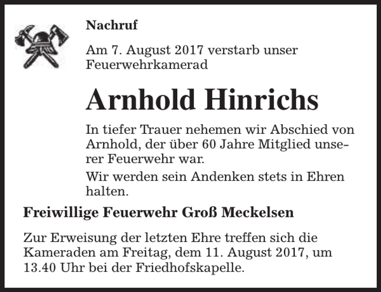 <p>Nachruf<br />Am 7. August 2017 verstarb unser<br />Feuerwehrkamerad</p><p>Arnhold Hinrichs<br />In tiefer Trauer nehemen wir Abschied von<br />Arnhold, der über 60 Jahre Mitglied unserer Feuerwehr war.<br />Wir werden sein Andenken stets in Ehren<br />halten.</p><p>Freiwillige Feuerwehr Groß Meckelsen<br />Zur Erweisung der letzten Ehre treffen sich die<br />Kameraden am Freitag, dem 11. August 2017, um<br />13.40 Uhr bei der Friedhofskapelle.</p>