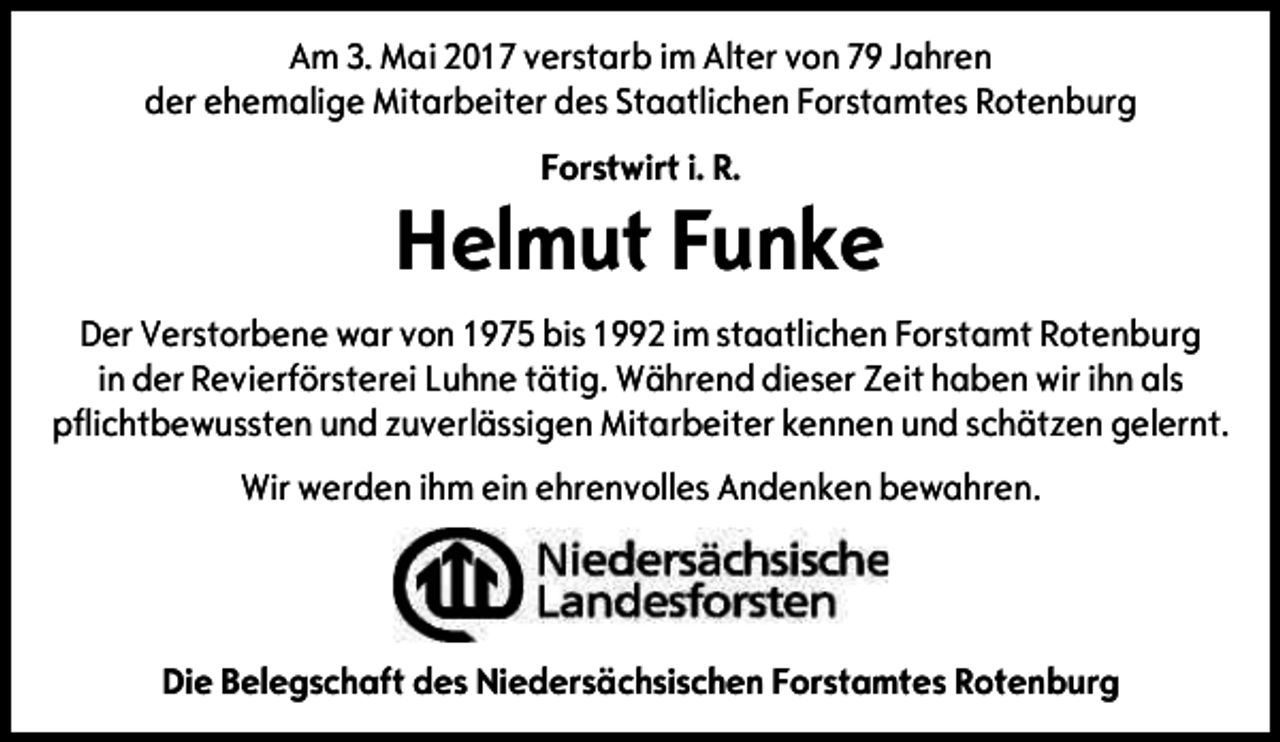 <p>Am 3. Mai 2017 verstarb im Alter von 79 Jahren<br />der ehemalige Mitarbeiter des Staatlichen Forstamtes Rotenburg<br />Forstwirt i. R.</p><p>Helmut Funke<br />Der Verstorbene war von 1975 bis 1992 im staatlichen Forstamt Rotenburg<br />in der Revierförsterei Luhne tätig. Während dieser Zeit haben wir ihn als<br />pflichtbewussten und zuverlässigen Mitarbeiter kennen und schätzen gelernt.<br />Wir werden ihm ein ehrenvolles Andenken bewahren.</p><p>Die Belegschaft des Niedersächsischen Forstamtes Rotenburg</p>