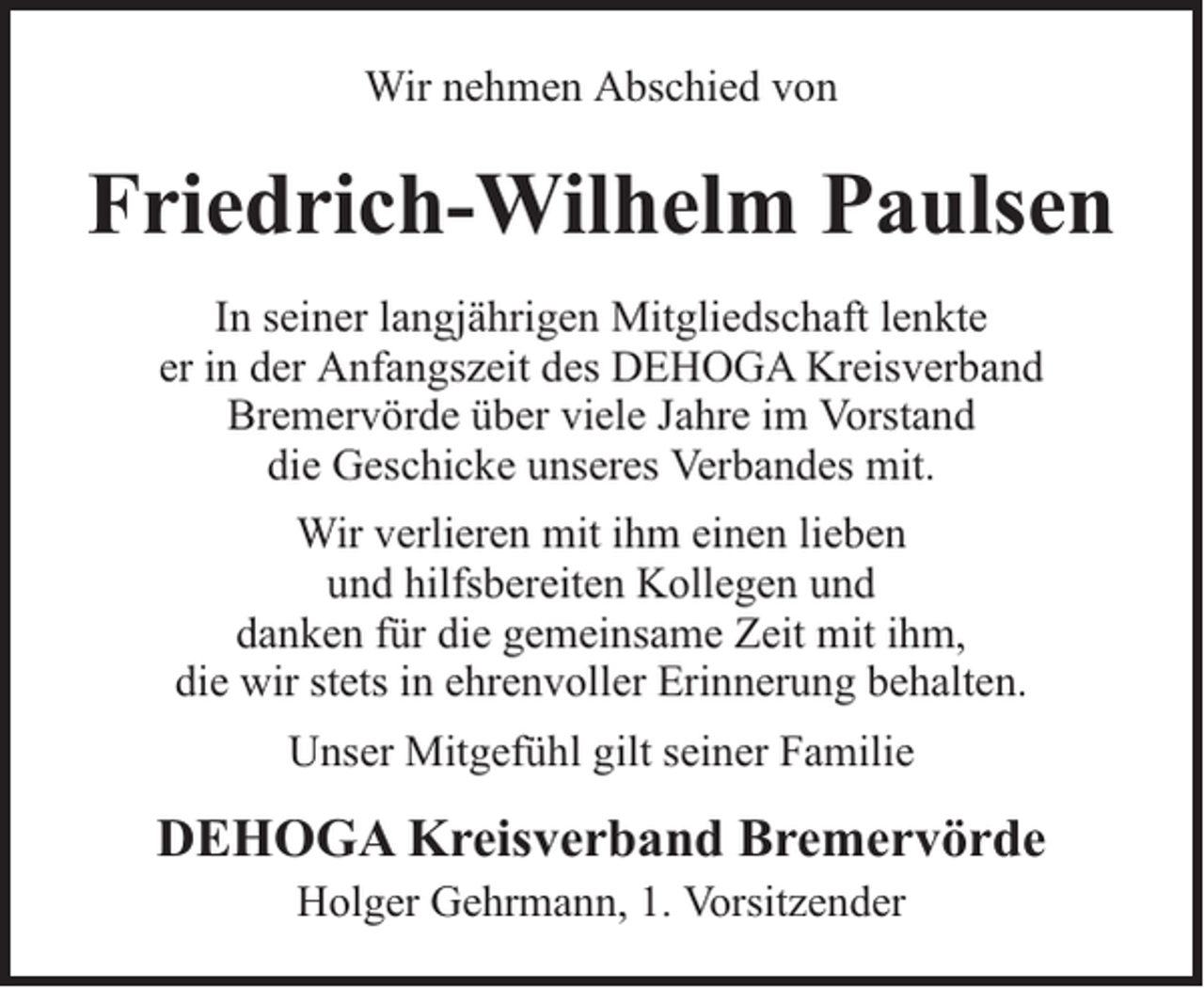 <p>Wir nehmen Abschied von</p><p>Friedrich-Wilhelm Paulsen<br />In seiner langjährigen Mitgliedschaft lenkte<br />er in der Anfangszeit des DEHOGA Kreisverband<br />Bremervörde über viele Jahre im Vorstand<br />die Geschicke unseres Verbandes mit.<br />Wir verlieren mit ihm einen lieben<br />und hilfsbereiten Kollegen und<br />danken für die gemeinsame Zeit mit ihm,<br />die wir stets in ehrenvoller Erinnerung behalten.<br />Unser Mitgefühl gilt seiner Familie</p><p>DEHOGA Kreisverband Bremervörde<br />Holger Gehrmann, 1. Vorsitzender</p>