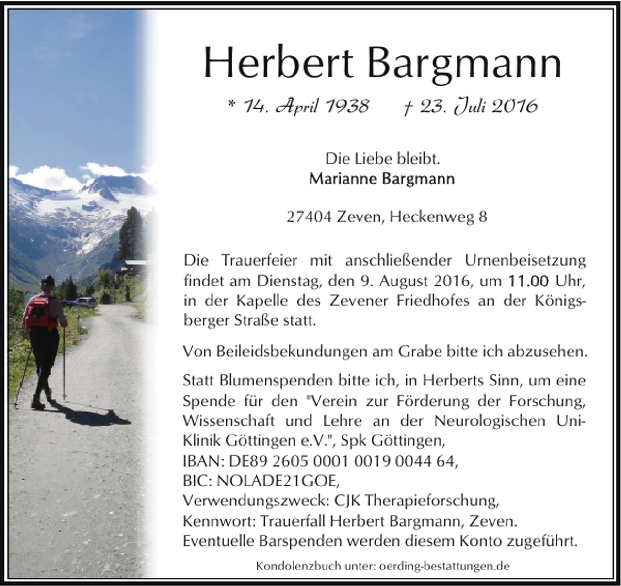 <p>Herbert Bargmann<br />* 14. April 1938</p><p>† 23. Juli 2016</p><p>Die Liebe bleibt.<br />27404 Zeven, Heckenweg 8<br />Die Trauerfeier mit anschließender Urnenbeisetzung<br />Uhr,<br />findet am Dienstag, den 9. August 2016, um<br />in der Kapelle des Zevener Friedhofes an der Königsberger Straße statt.<br />Von Beileidsbekundungen am Grabe bitte ich abzusehen.<br />Statt Blumenspenden bitte ich, in Herberts Sinn, um eine<br />Spende für den "Verein zur Förderung der Forschung,<br />Wissenschaft und Lehre an der Neurologischen UniKlinik Göttingen e.V.", Spk Göttingen,<br />IBAN: DE89 2605 09 0044 64,<br />BIC: NOLADE21GOE,<br />Verwendungszweck: CJK Therapieforschung,<br />Kennwort: Trauerfall Herbert Bargmann, Zeven.<br />Eventuelle Barspenden werden diesem Konto zugeführt.<br />Kondolenzbuch unter: oerding-bestattungen.de</p>