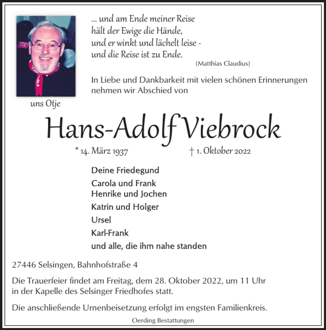 <p>... und am Ende meiner Reise<br />hält der Ewige die Hände,<br />und er winkt und lächelt leise ­<br />und die Reise ist zu Ende.</p><p>(Matthias Claudius)</p><p>In Liebe und Dankbarkeit mit vielen schönen Erinnerungen<br />nehmen wir Abschied von</p><p>uns Otje</p><p>Hans­Adolf Viebrock<br />* 14. März 1937</p><p>† 1. Oktober 2027446 Selsingen, Bahnhofstraße 4<br />Die Trauerfeier findet am Freitag, dem 28. Oktober 2022, um 11 Uhr<br />in der Kapelle des Selsinger Friedhofes statt.<br />Die anschließende Urnenbeisetzung erfolgt im engsten Familienkreis.<br />Oerding Bestattungen</p>