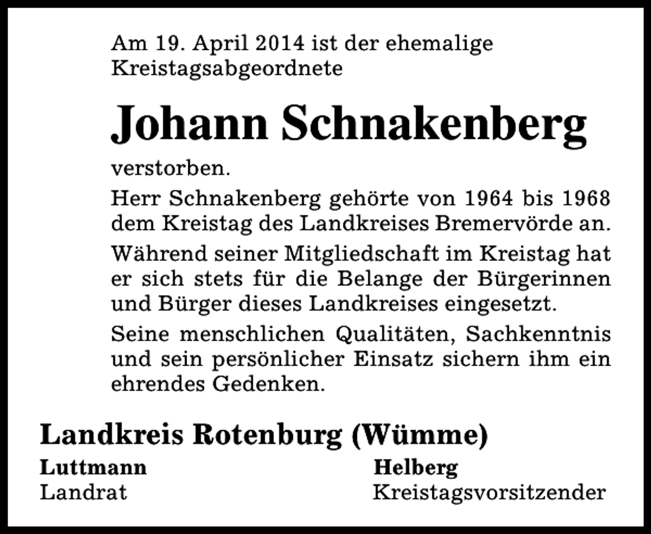 <p>Am 19. April 2014 ist der ehemalige<br />Kreistagsabgeordnete</p><p>Johann Schnakenberg</p><p>verstorben.<br />Herr Schnakenberg gehörte von 1964 bis 1968<br />dem Kreistag des Landkreises Bremervörde an.<br />Während seiner Mitgliedschaft im Kreistag hat<br />er sich stets für die Belange der Bürgerinnen<br />und Bürger dieses Landkreises eingesetzt.<br />Seine menschlichen Qualitäten, Sachkenntnis<br />und sein persönlicher Einsatz sichern ihm ein<br />ehrendes Gedenken.</p><p>Landkreis Rotenburg (Wümme)</p><p>Luttmann<br />Landrat</p><p>Helberg<br />Kreistagsvorsitzender</p>