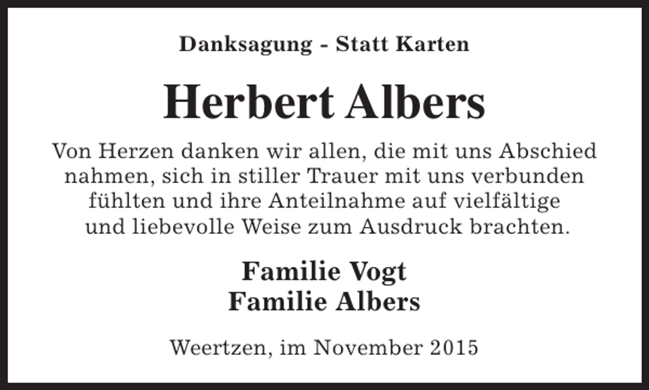 <p>Danksagung - Statt Karten</p><p>Herbert Albers<br />Von Herzen danken wir allen, die mit uns Abschied<br />nahmen, sich in stiller Trauer mit uns verbunden<br />fühlten und ihre Anteilnahme auf vielfältige<br />und liebevolle Weise zum Ausdruck brachten.</p><p>Familie Vogt<br />Familie Albers<br />Weertzen, im November 2015</p>