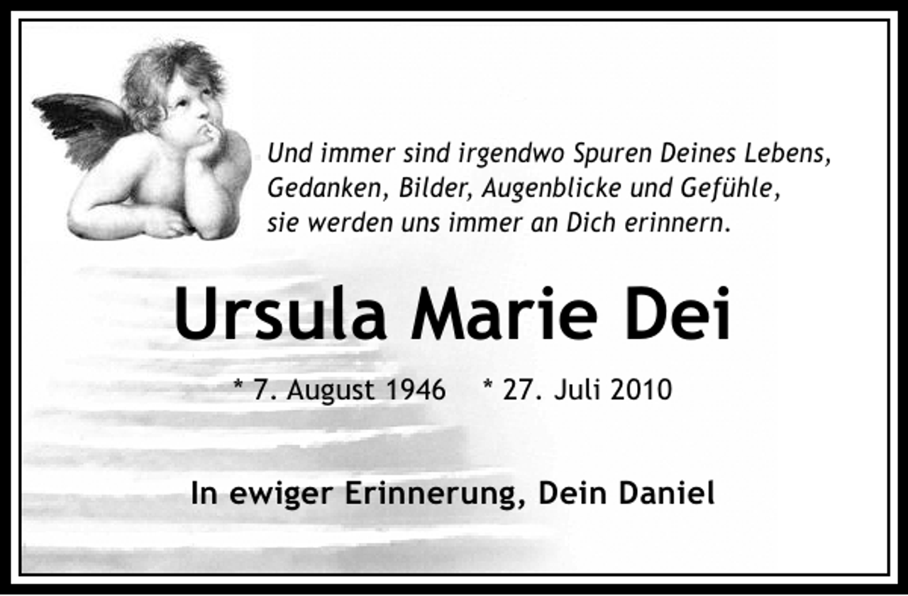 <p>Und immer sind irgendwo Spuren Deines Lebens,<br />Gedanken, Bilder, Augenblicke und Gefühle,<br />sie werden uns immer an Dich erinnern.</p><p>Ursula Marie Dei<br />* 7. August 1946</p><p>* 27. Juli 2010</p><p>In ewiger Erinnerung, Dein Daniel</p>