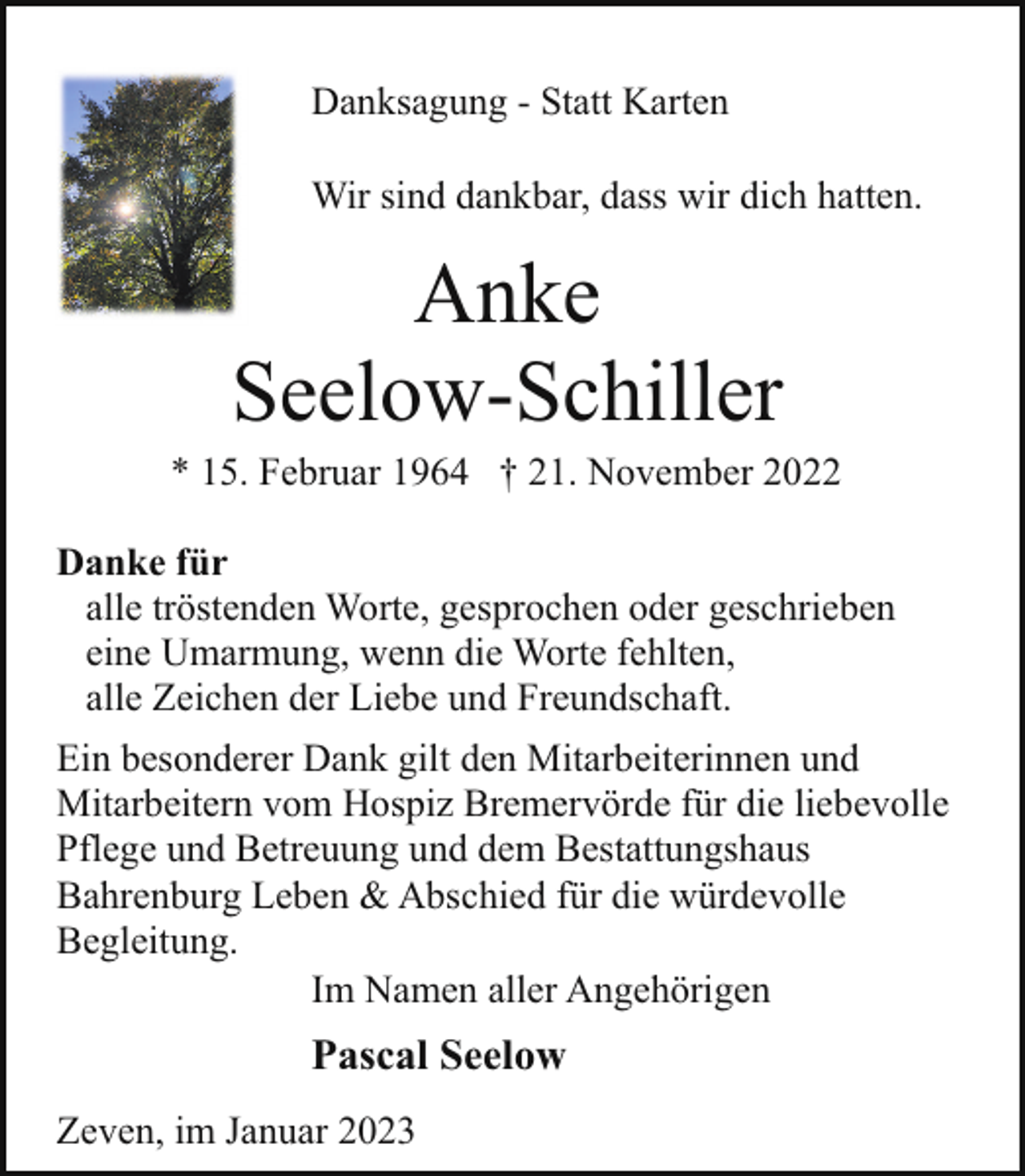 <p>Danksagung - Statt Karten<br />Wir sind dankbar, dass wir dich hatten.</p><p>Anke<br />Seelow-Schiller</p><p>* 15. Februar 1964 † 21. November 2022<br />Danke für<br />alle tröstenden Worte, gesprochen oder geschrieben<br />eine Umarmung, wenn die Worte fehlten,<br />alle Zeichen der Liebe und Freundschaft.<br />Ein besonderer Dank gilt den Mitarbeiterinnen und<br />Mitarbeitern vom Hospiz Bremervörde für die liebevolle<br />Pflege und Betreuung und dem Bestattungshaus<br />Bahrenburg Leben &amp; Abschied für die würdevolle<br />Begleitung.<br />Im Namen aller Angehörigen</p><p>Pascal Seelow<br />Zeven, im Januar 2023</p>