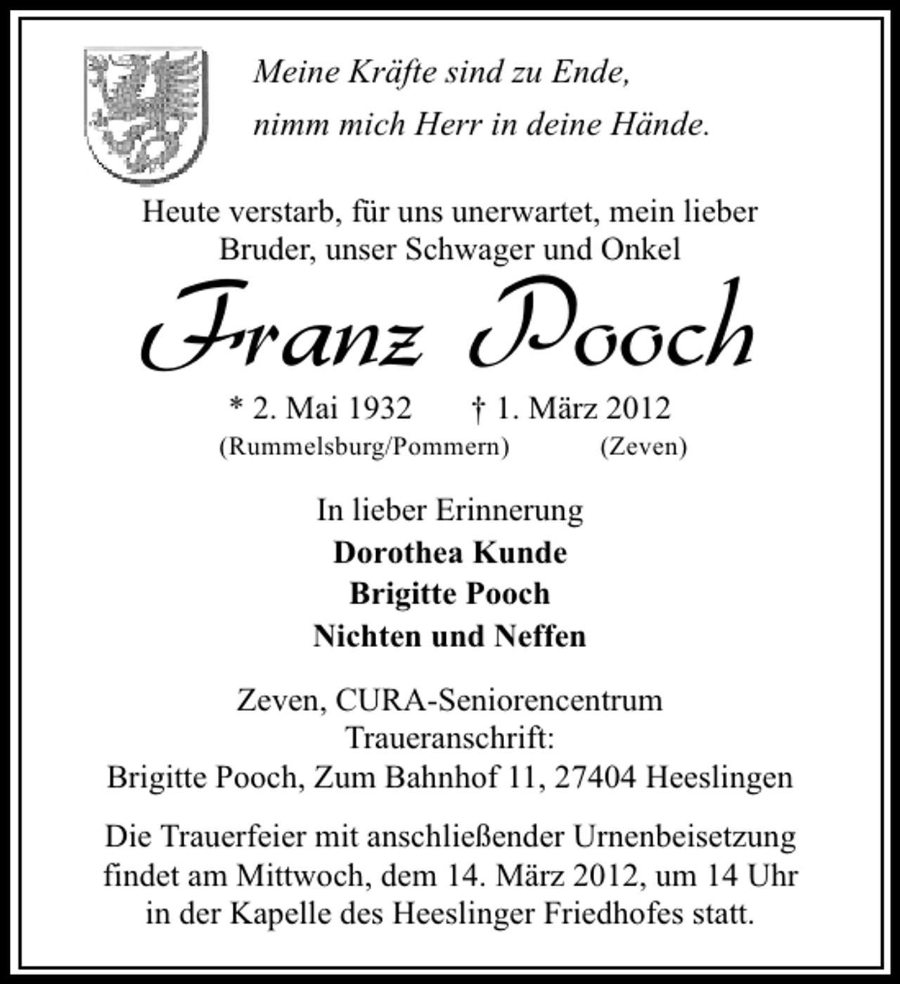 <p>Meine Kräfte sind zu Ende,<br />nimm mich Herr in deine Hände.<br />Heute verstarb, für uns unerwartet, mein lieber<br />Bruder, unser Schwager und Onkel</p>
<p>Franz Pooch<br />* 2. Mai 1932</p>
<p>† 1. März 2012</p>
<p>(Rummelsburg/Pommern)</p>
<p>(Zeven)</p>
<p>In lieber Erinnerung<br />Dorothea Kunde<br />Brigitte Pooch<br />Nichten und Neffen<br />Zeven, CURA-Seniorencentrum<br />Traueranschrift:<br />Brigitte Pooch, Zum Bahnhof 11, 27404 Heeslingen<br />Die Trauerfeier mit anschließender Urnenbeisetzung<br />findet am Mittwoch, dem 14. März 2012, um 14 Uhr<br />in der Kapelle des Heeslinger Friedhofes statt.</p>