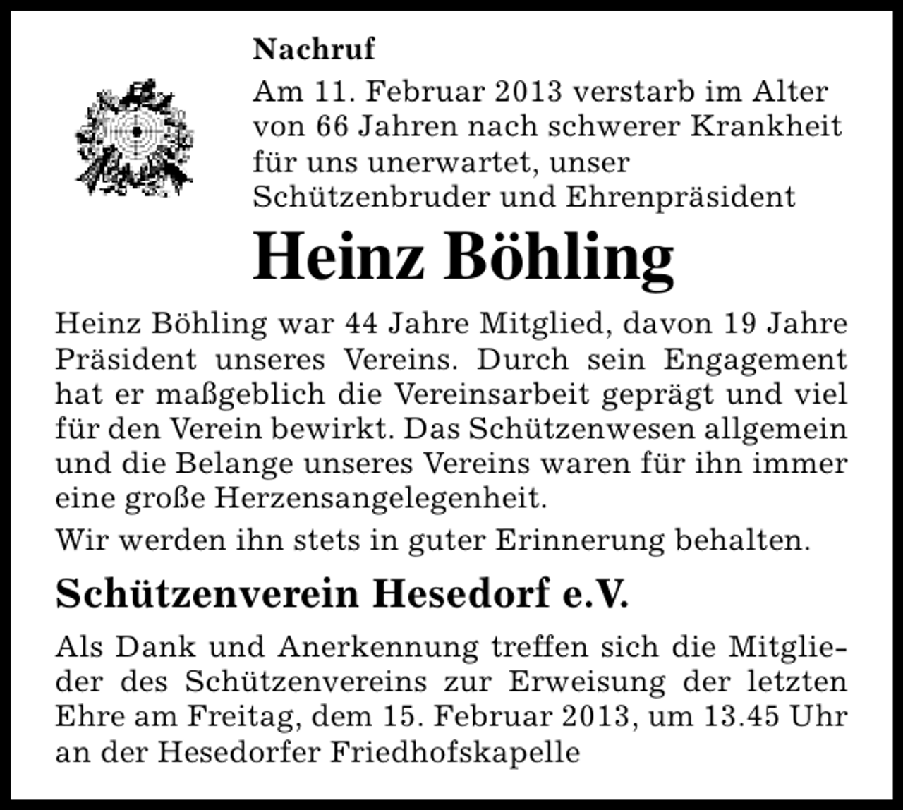 <p>Nachruf<br />Am 11. Februar 2013 verstarb im Alter<br />von 66 Jahren nach schwerer Krankheit<br />für uns unerwartet, unser<br />Schützenbruder und Ehrenpräsident</p><p>Heinz Böhling</p><p>Heinz Böhling war 44 Jahre Mitglied, davon 19 Jahre<br />Präsident unseres Vereins. Durch sein Engagement<br />hat er maßgeblich die Vereinsarbeit geprägt und viel<br />für den Verein bewirkt. Das Schützenwesen allgemein<br />und die Belange unseres Vereins waren für ihn immer<br />eine große Herzensangelegenheit.<br />Wir werden ihn stets in guter Erinnerung behalten.</p><p>Schützenverein Hesedorf e.V.<br />Als Dank und Anerkennung treffen sich die Mitglieder des Schützenvereins zur Erweisung der letzten<br />Ehre am Freitag, dem 15. Februar 2013, um 13.45 Uhr<br />an der Hesedorfer Friedhofskapelle</p>
