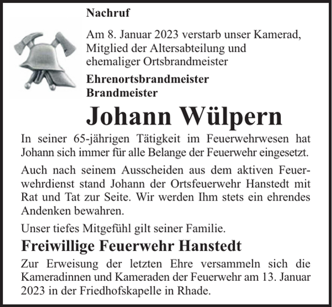 <p>Nachruf<br />Am 8. Januar 2023 verstarb unser Kamerad,<br />Mitglied der Altersabteilung und<br />ehemaliger Ortsbrandmeister<br />Ehrenortsbrandmeister<br />Brandmeister</p><p>Johann Wülpern</p><p>In seiner 65-jährigen Tätigkeit im Feuerwehrwesen hat<br />Johann sich immer für alle Belange der Feuerwehr eingesetzt.<br />Auch nach seinem Ausscheiden aus dem aktiven Feuerwehrdienst stand Johann der Ortsfeuerwehr Hanstedt mit<br />Rat und Tat zur Seite. Wir werden Ihm stets ein ehrendes<br />Andenken bewahren.<br />Unser tiefes Mitgefühl gilt seiner Familie.</p><p>Freiwillige Feuerwehr Hanstedt</p><p>Zur Erweisung der letzten Ehre versammeln sich die<br />Kameradinnen und Kameraden der Feuerwehr am 13. Januar<br />2023 in der Friedhofskapelle in Rhade.</p>