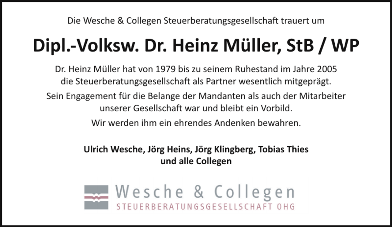 <p>Die Wesche &amp; Collegen Steuerberatungsgesellschaft trauert um</p><p>Dipl.-Volksw. Dr. Heinz Müller, StB / WP<br />Dr. Heinz Müller hat von 1979 bis zu seinem Ruhestand im Jahre 2005<br />die Steuerberatungsgesellschaft als Partner wesentlich mitgeprägt.<br />Sein Engagement für die Belange der Mandanten als auch der Mitarbeiter<br />unserer Gesellschaft war und bleibt ein Vorbild.<br />Wir werden ihm ein ehrendes Andenken bewahren.<br />Ulrich Wesche, Jörg Heins, Jörg Klingberg, Tobias Thies<br />und alle Collegen</p>