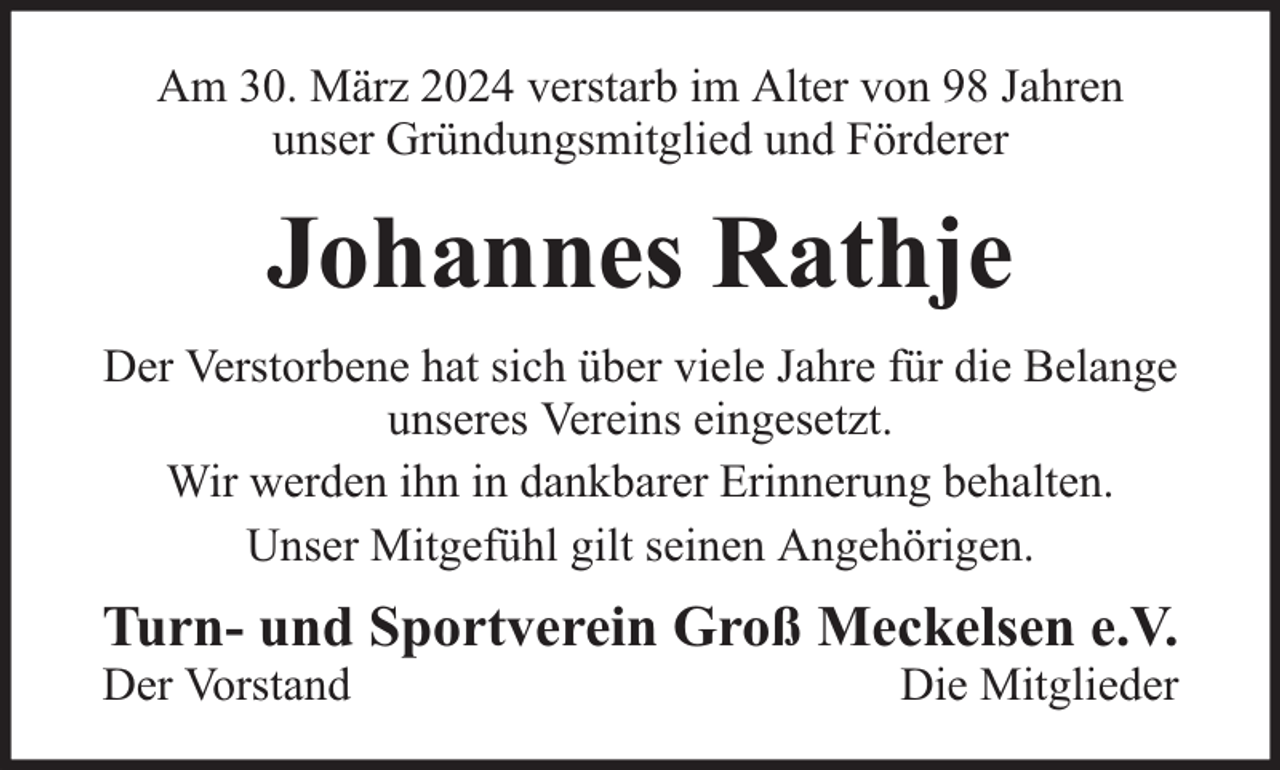 <p>Am 30. März 2024 verstarb im Alter von 98 Jahren<br />unser Gründungsmitglied und Förderer</p><p>Johannes Rathje<br />Der Verstorbene hat sich über viele Jahre für die Belange<br />unseres Vereins eingesetzt.<br />Wir werden ihn in dankbarer Erinnerung behalten.<br />Unser Mitgefühl gilt seinen Angehörigen.</p><p>Turn- und Sportverein Groß Meckelsen e.V.<br />Der Vorstand</p><p>Die Mitglieder</p>