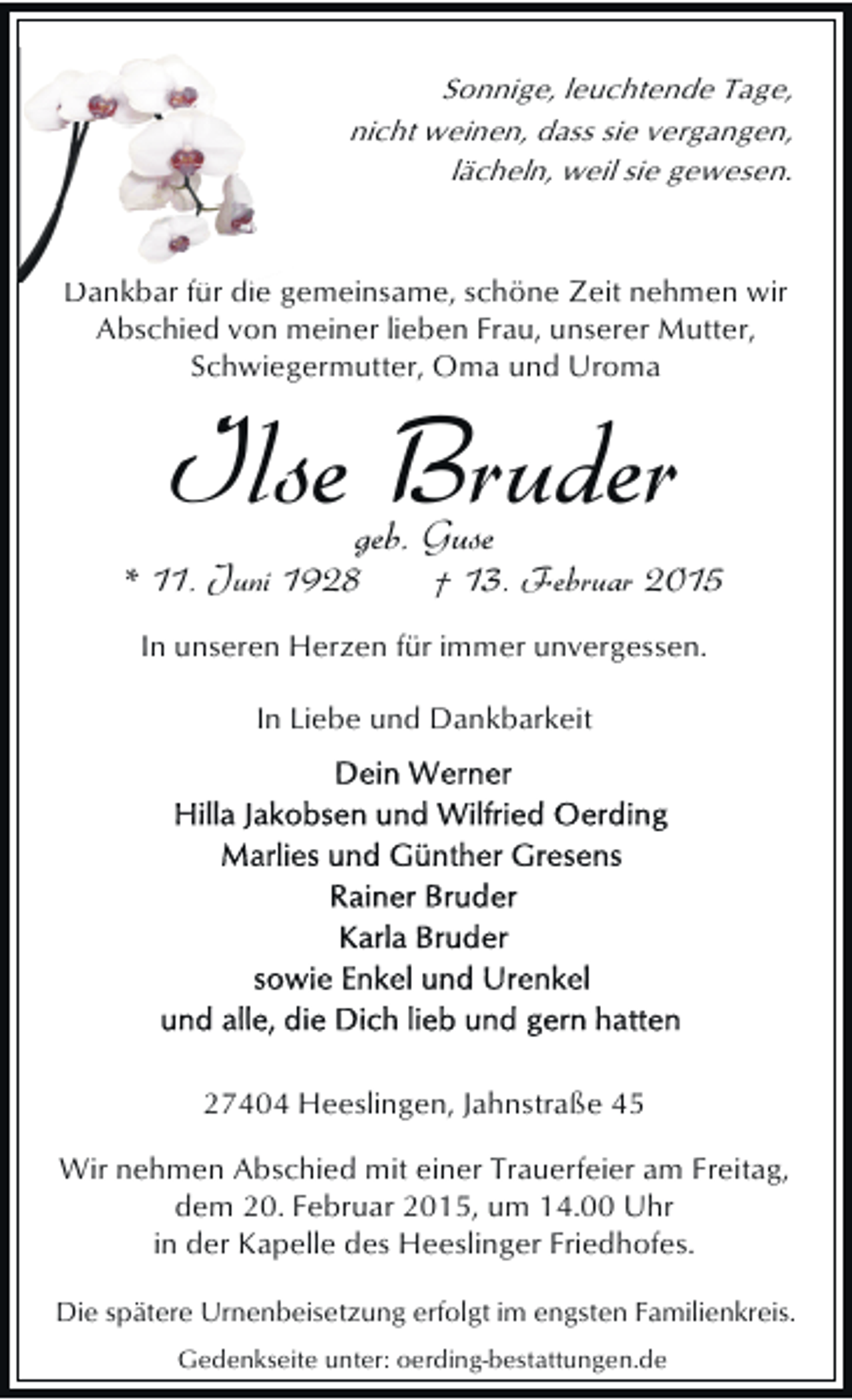 <p>Sonnige, leuchtende Tage,<br />nicht weinen, dass sie vergangen,<br />lächeln, weil sie gewesen.</p><p>Dankbar f di gemeinsame, schöne Zeit nehmen wir<br />kb für die<br />Abschied von meiner lieben Frau, unserer Mutter,<br />Schwiegermutter, Oma und Uroma</p><p>Ilse Bruder<br />geb. Guse</p><p>* 11. Juni 1928</p><p>† 13. Februar 2015</p><p>In unseren Herzen für immer unvergessen.<br />In Liebe und Dankbarkeit</p><p>27404 Heeslingen, Jahnstraße 45<br />Wir nehmen Abschied mit einer Trauerfeier am Freitag,<br />dem 20. Februar 2015, um 14.00 Uhr<br />in der Kapelle des Heeslinger Friedhofes.<br />Die spätere Urnenbeisetzung erfolgt im engsten Familienkreis.<br />Gedenkseite unter: oerding-bestattungen.de</p>