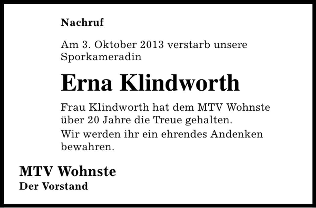 <p>Nachruf<br />Am 3. Oktober 2013 verstarb unsere<br />Sporkameradin</p><p>Erna Klindworth<br />Frau Klindworth hat dem MTV Wohnste<br />über 20 Jahre die Treue gehalten.<br />Wir werden ihr ein ehrendes Andenken<br />bewahren.</p><p>MTV Wohnste<br />Der Vorstand</p>