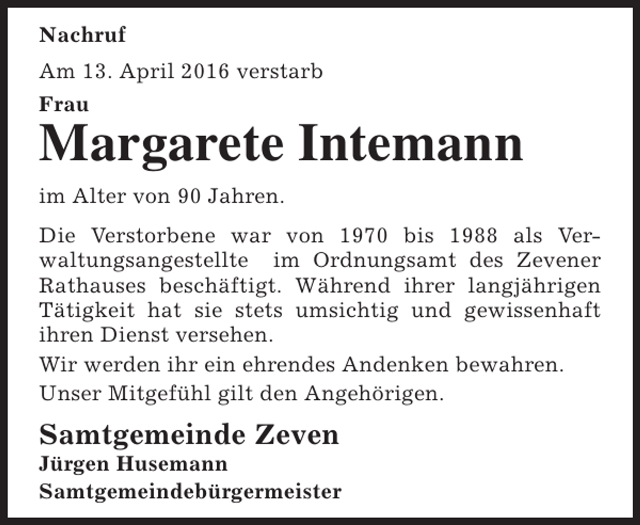 <p>Nachruf<br />Am 13. April 2016 verstarb<br />Frau</p><p>Margarete Intemann<br />im Alter von 90 Jahren.<br />Die Verstorbene war von 1970 bis 1988 als Verwaltungsangestellte im Ordnungsamt des Zevener<br />Rathauses beschäftigt. Während ihrer langjährigen<br />Tätigkeit hat sie stets umsichtig und gewissenhaft<br />ihren Dienst versehen.<br />Wir werden ihr ein ehrendes Andenken bewahren.<br />Unser Mitgefühl gilt den Angehörigen.</p><p>Samtgemeinde Zeven</p><p>Jürgen Husemann<br />Samtgemeindebürgermeister</p>