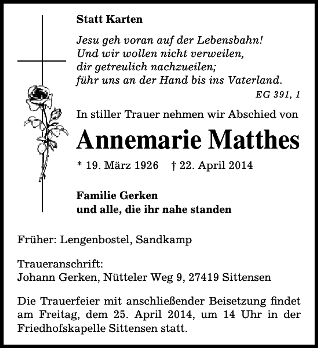 <p>Statt Karten<br />Jesu geh voran auf der Lebensbahn!<br />Und wir wollen nicht verweilen,<br />dir getreulich nachzueilen;<br />führ uns an der Hand bis ins Vaterland.<br />EG 391, 1</p><p>In stiller Trauer nehmen wir Abschied von</p><p>Annemarie Matthes<br />* 19. März 1926</p><p>† 22. April 2014</p><p>Familie Gerken<br />und alle, die ihr nahe standen<br />Früher: Lengenbostel, Sandkamp<br />Traueranschrift:<br />Johann Gerken, Nütteler Weg 9, 27419 Sittensen<br />Die Trauerfeier mit anschließender Beisetzung findet<br />am Freitag, dem 25. April 2014, um 14 Uhr in der<br />Friedhofskapelle Sittensen statt.</p>