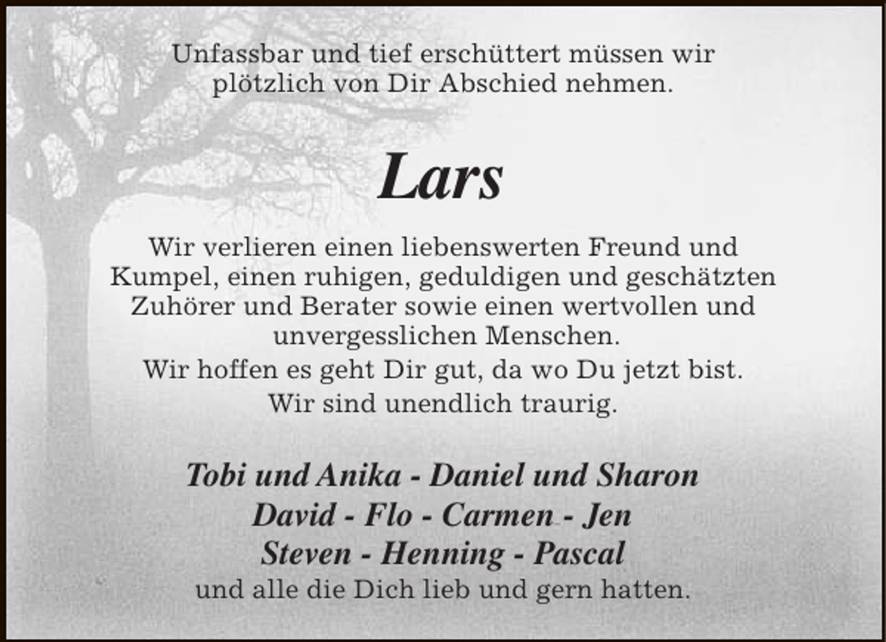 <p>Unfassbar und tief erschüttert müssen wir<br />plötzlich von Dir Abschied nehmen.</p><p>Lars<br />Wir verlieren einen liebenswerten Freund und<br />Kumpel, einen ruhigen, geduldigen und geschätzten<br />Zuhörer und Berater sowie einen wertvollen und<br />unvergesslichen Menschen.<br />Wir hoffen es geht Dir gut, da wo Du jetzt bist.<br />Wir sind unendlich traurig.</p><p>Tobi und Anika - Daniel und Sharon<br />David - Flo - Carmen - Jen<br />Steven - Henning - Pascal<br />und alle die Dich lieb und gern hatten.</p>