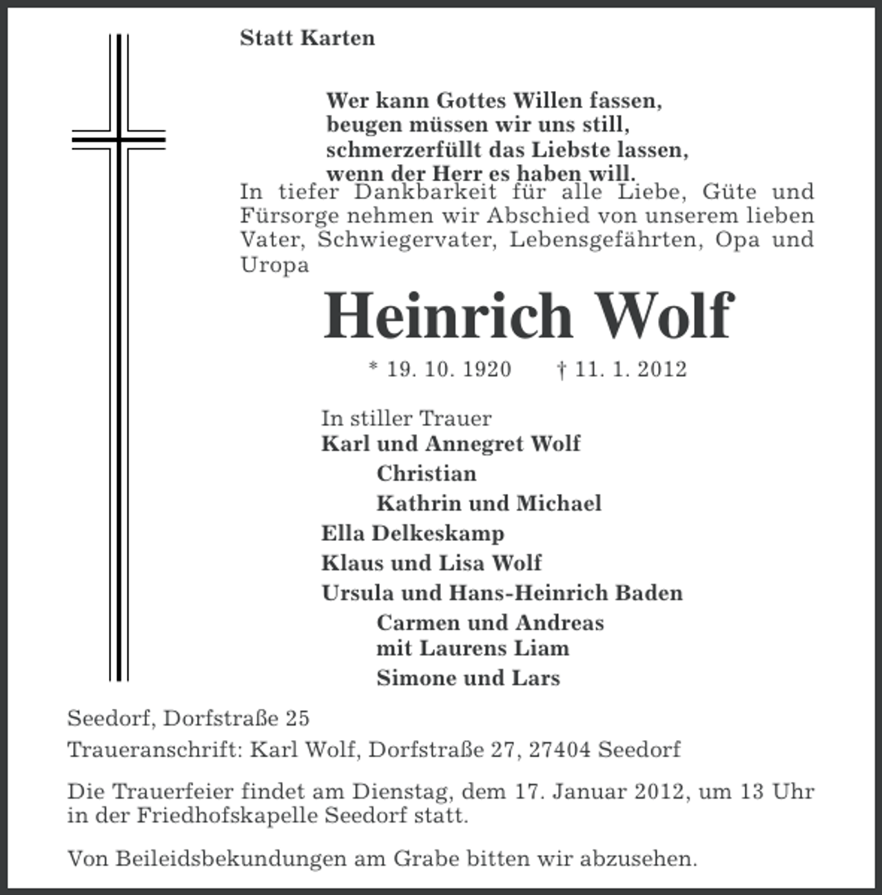 <p>Statt Karten<br />Wer kann Gottes Willen fassen,<br />beugen müssen wir uns still,<br />schmerzerfüllt das Liebste lassen,<br />wenn der Herr es haben will.<br />In tiefer Dankbarkeit für alle Liebe, Güte und<br />Fürsorge nehmen wir Abschied von unserem lieben<br />Vater, Schwiegervater, Lebensgefährten, Opa und<br />Uropa</p><p>Heinrich Wolf<br />* 19. 10. 1920</p><p>† 11. 1. 2012</p><p>In stiller Trauer<br />Karl und Annegret Wolf<br />Christian<br />Kathrin und Michael<br />Ella Delkeskamp<br />Klaus und Lisa Wolf<br />Ursula und Hans-Heinrich Baden<br />Carmen und Andreas<br />mit Laurens Liam<br />Simone und Lars<br />Seedorf, Dorfstraße 25<br />Traueranschrift: Karl Wolf, Dorfstraße 27, 27404 Seedorf<br />Die Trauerfeier findet am Dienstag, dem 17. Januar 2012, um 13 Uhr<br />in der Friedhofskapelle Seedorf statt.<br />Von Beileidsbekundungen am Grabe bitten wir abzusehen.</p>