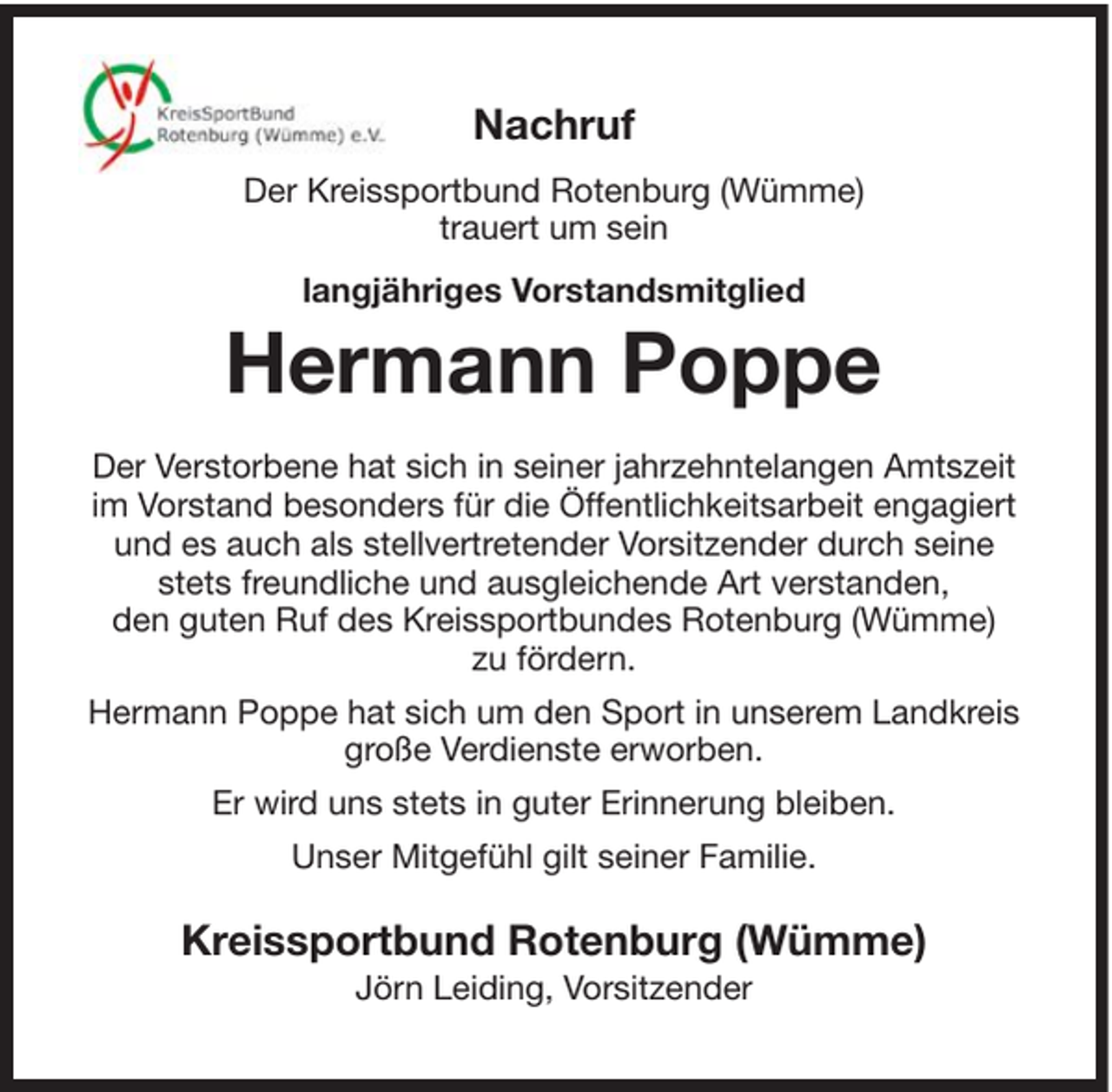 <p>Nachruf<br />Der Kreissportbund Rotenburg (Wümme)<br />trauert um sein<br />langjähriges Vorstandsmitglied</p><p>Hermann Poppe<br />Der Verstorbene hat sich in seiner jahrzehntelangen Amtszeit<br />im Vorstand besonders für die Öffentlichkeitsarbeit engagiert<br />und es auch als stellvertretender Vorsitzender durch seine<br />stets freundliche und ausgleichende Art verstanden,<br />den guten Ruf des Kreissportbundes Rotenburg (Wümme)<br />zu fördern.<br />Hermann Poppe hat sich um den Sport in unserem Landkreis<br />große Verdienste erworben.<br />Er wird uns stets in guter Erinnerung bleiben.<br />Unser Mitgefühl gilt seiner Familie.</p><p>Kreissportbund Rotenburg (Wümme)<br />Jörn Leiding, Vorsitzender</p>