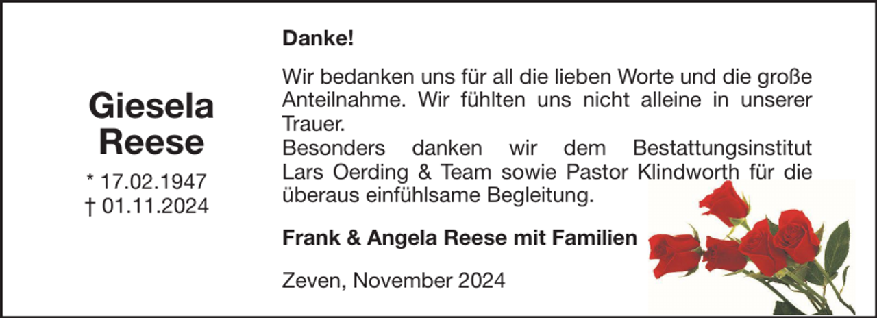 <p>Danke!</p><p>Giesela<br />Reese<br />* 17.02.1947<br />† 01.11.2024</p><p>Wir bedanken uns für all die lieben Worte und die große<br />Anteilnahme. Wir fühlten uns nicht alleine in unserer<br />Trauer.<br />Besonders danken wir dem Bestattungsinstitut<br />Lars Oerding &amp; Team sowie Pastor Klindworth für die<br />überaus einfühlsame Begleitung.<br />Frank &amp; Angela Reese mit Familien<br />Zeven, November 2024</p>
