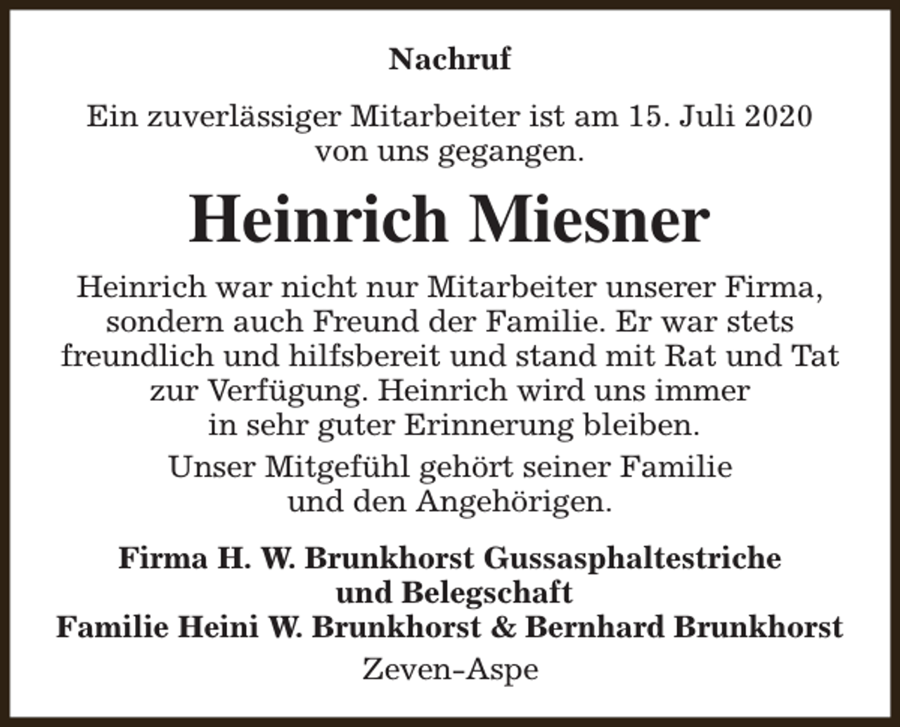 <p>Nachruf<br />Ein zuverlässiger Mitarbeiter ist am 15. Juli 2020<br />von uns gegangen.</p><p>Heinrich Miesner<br />Heinrich war nicht nur Mitarbeiter unserer Firma,<br />sondern auch Freund der Familie. Er war stets<br />freundlich und hilfsbereit und stand mit Rat und Tat<br />zur Verfügung. Heinrich wird uns immer<br />in sehr guter Erinnerung bleiben.<br />Unser Mitgefühl gehört seiner Familie<br />und den Angehörigen.<br />Firma H. W. Brunkhorst Gussasphaltestriche<br />und Belegschaft<br />Familie Heini W. Brunkhorst &amp; Bernhard Brunkhorst<br />Zeven-Aspe</p>