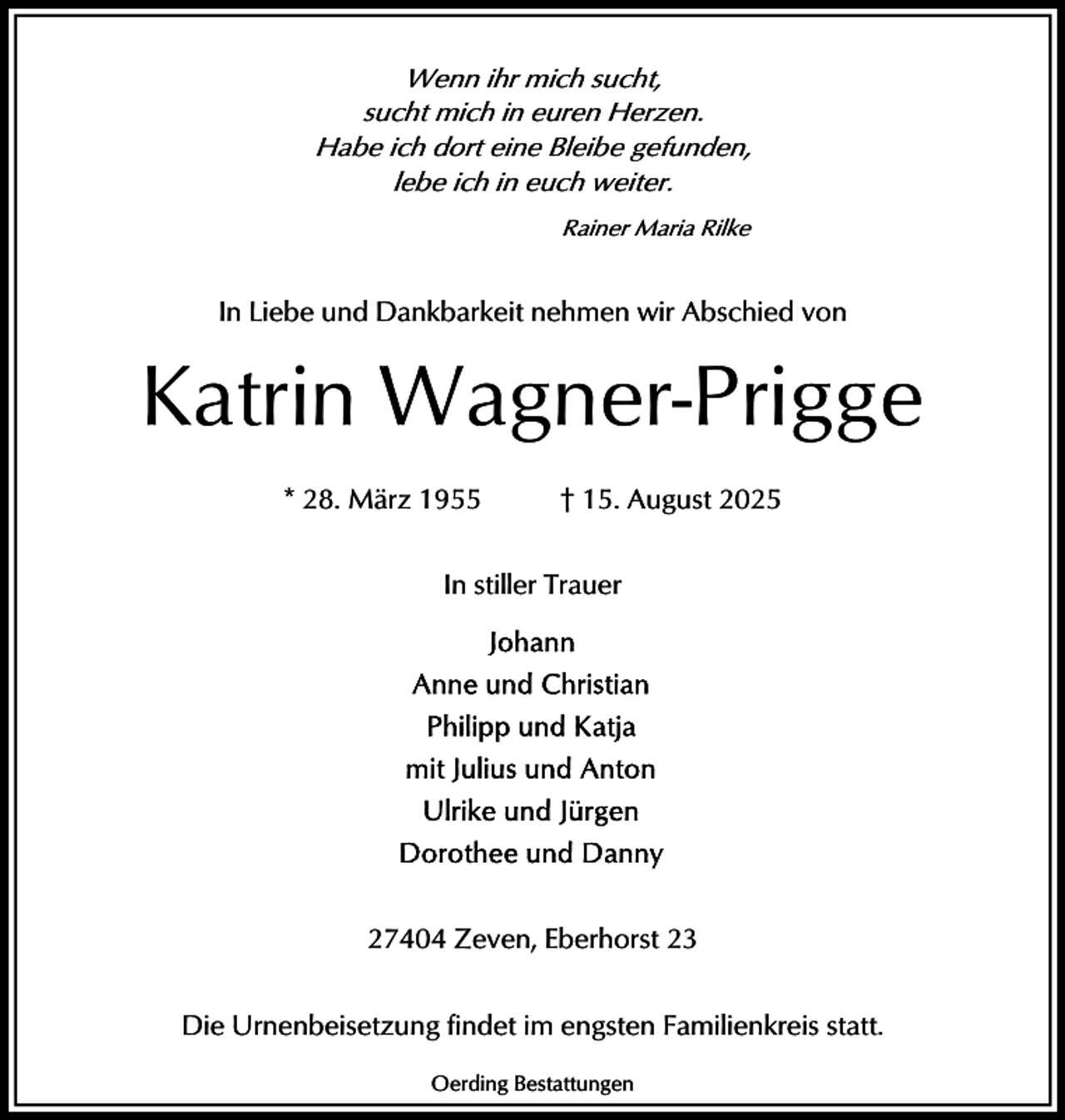 <p>Wenn ihr mich sucht,<br />sucht mich in euren Herzen.<br />Habe ich dort eine Bleibe gefunden,<br />lebe ich in euch weiter.<br />Rainer Maria Rilke</p><p>In Liebe und Dankbarkeit nehmen wir Abschied von</p><p>Katrin Wagner-Prigge<br />* 28. März 1955</p><p>† 15. August 2025</p><p>In stiller Trauer</p><p>27404 Zeven, Eberhorst 23<br />Die Urnenbeisetzung findet im engsten Familienkreis statt.<br />Oerding Bestattungen</p>