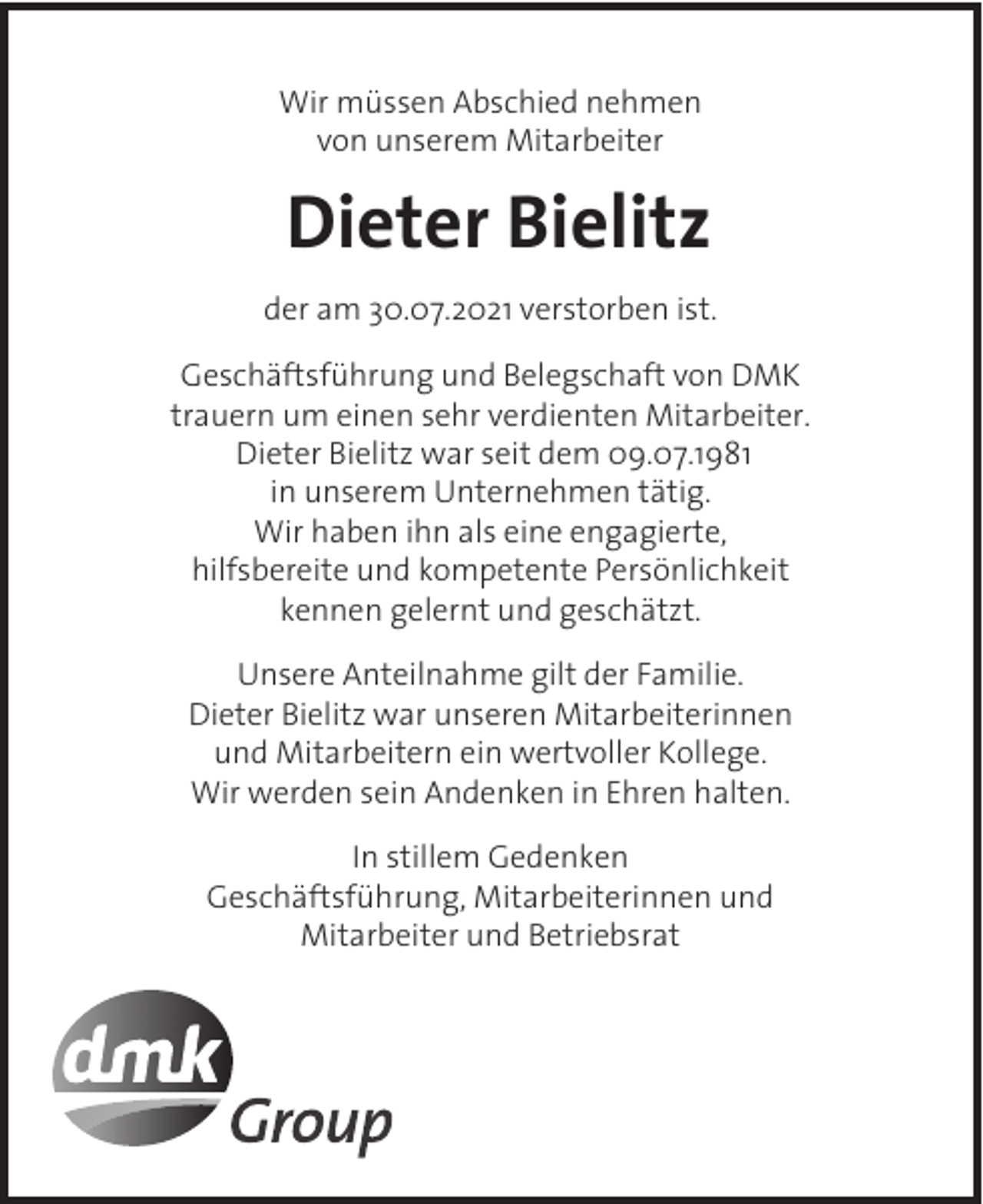 <p>Wir müssen Abschied nehmen<br />von unserem Mitarbeiter</p><p>Dieter Bielitz<br />der am 30.07.2021 verstorben ist.<br />Geschäftsführung und Belegschaft von DMK<br />trauern um einen sehr verdienten Mitarbeiter.<br />Dieter Bielitz war seit dem 09.07.1981<br />in unserem Unternehmen tätig.<br />Wir haben ihn als eine engagierte,<br />hilfsbereite und kompetente Persönlichkeit<br />kennen gelernt und geschätzt.<br />Unsere Anteilnahme gilt der Familie.<br />Dieter Bielitz war unseren Mitarbeiterinnen<br />und Mitarbeitern ein wertvoller Kollege.<br />Wir werden sein Andenken in Ehren halten.<br />In stillem Gedenken<br />Geschäftsführung, Mitarbeiterinnen und<br />Mitarbeiter und Betriebsrat</p>