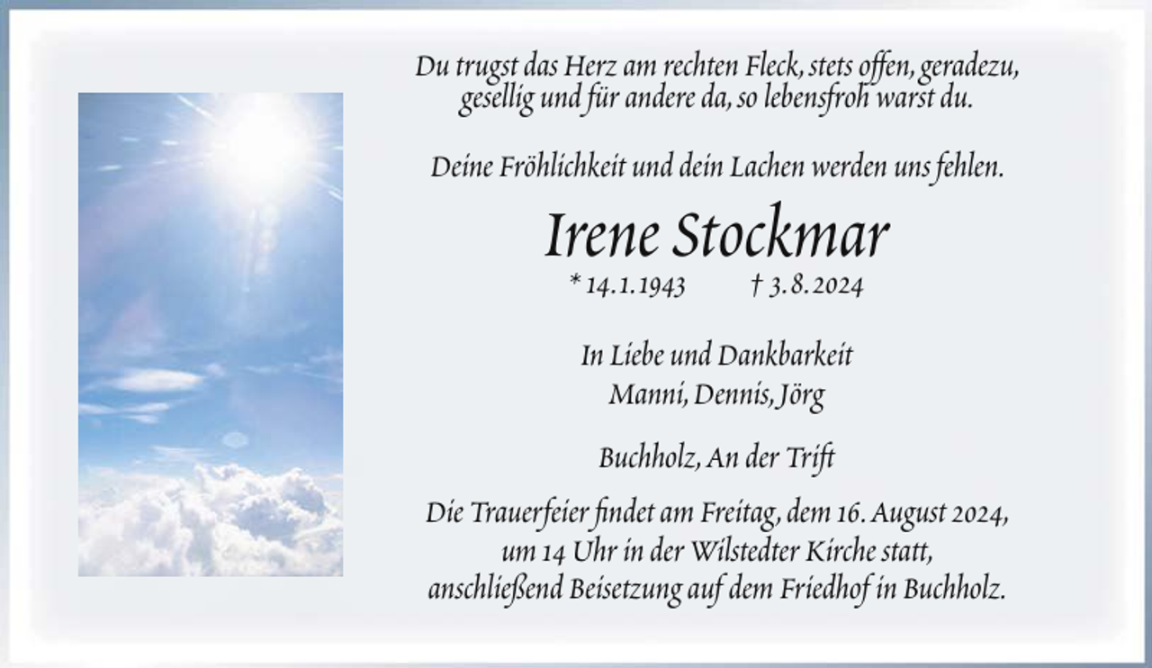 <p>Du trugst das Herz am rechten Fleck, stets offen, geradezu,<br />gesellig und für andere da, so lebensfroh warst du.<br />Deine Fröhlichkeit und dein Lachen werden uns fehlen.</p><p>Irene<br />Stockmar<br />* 14. 1. 1943<br />† 3. 8. 2024<br />In Liebe und Dankbarkeit<br />Manni, Dennis, Jörg<br />Buchholz, An der Trift<br />Die Trauerfeier findet am Freitag, dem 16. August 2024,<br />um 14 Uhr in der Wilstedter Kirche statt,<br />anschließend Beisetzung auf dem Friedhof in Buchholz.</p>