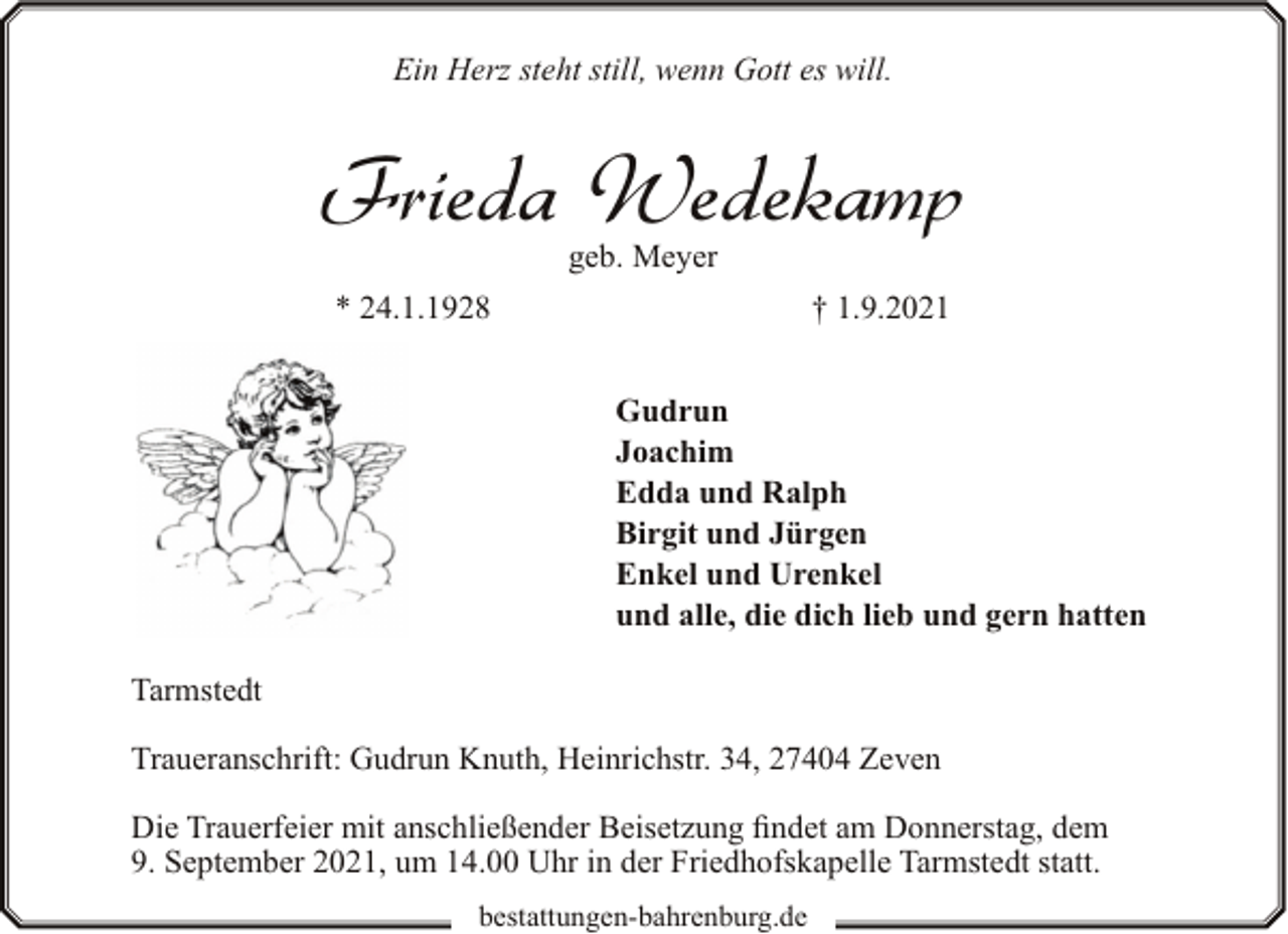 <p>Ein Herz steht still, wenn Gott es will.</p><p>Frieda Wedekamp<br />geb. Meyer</p><p>* 24.1.1928</p><p>† 1.9.2021<br />Gudrun<br />Joachim<br />Edda und Ralph<br />Birgit und Jürgen<br />Enkel und Urenkel<br />und alle, die dich lieb und gern hatten</p><p>Tarmstedt<br />Traueranschrift: Gudrun Knuth, Heinrichstr. 34, 27404 Zeven<br />Die Trauerfeier mit anschließender Beisetzung findet am Donnerstag, dem<br />9. September 2021, um 14.00 Uhr in der Friedhofskapelle Tarmstedt statt.<br />bestattungen-bahrenburg.de</p>