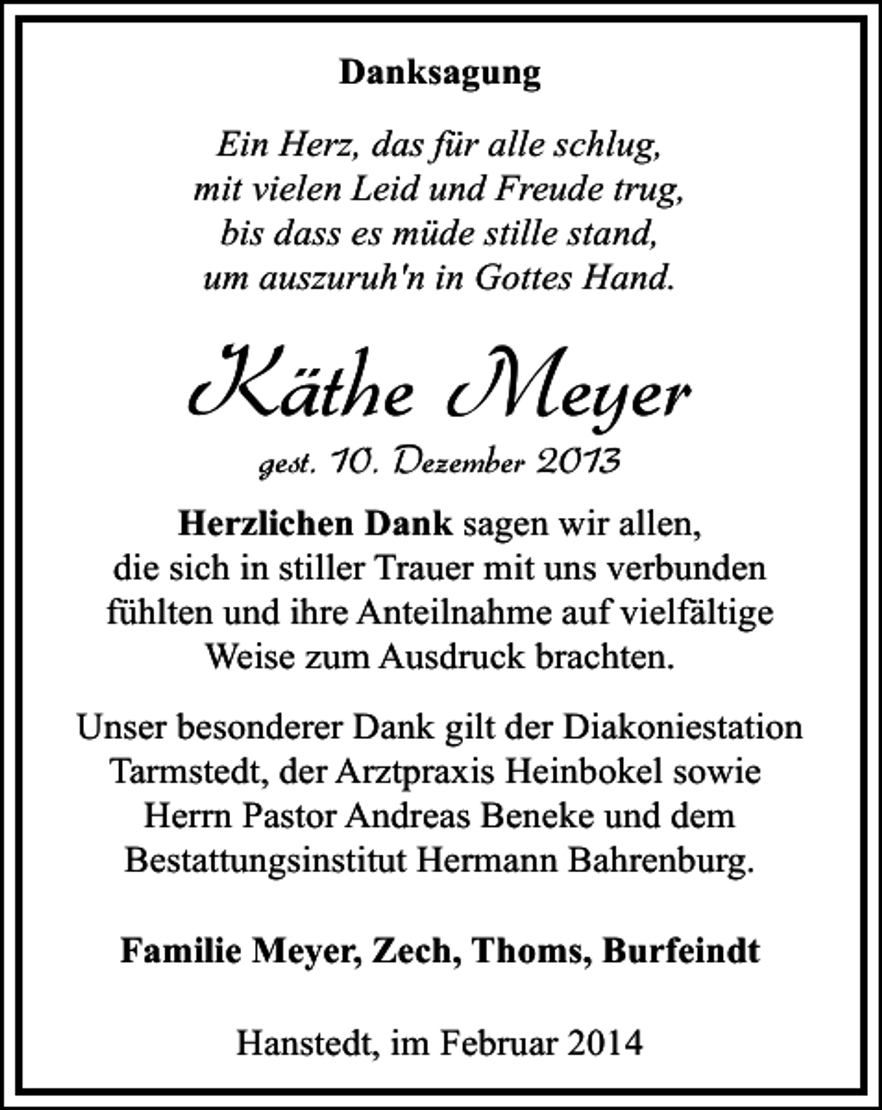 <p>Danksagung<br />Ein Herz, das für alle schlug,<br />mit vielen Leid und Freude trug,<br />bis dass es müde stille stand,<br />um auszuruh'n in Gottes Hand.</p><p>Käthe Meyer<br />gest. 10. Dezember 2013</p><p>Herzlichen Dank sagen wir allen,<br />die sich in stiller Trauer mit uns verbunden<br />fühlten und ihre Anteilnahme auf vielfältige<br />Weise zum Ausdruck brachten.<br />Unser besonderer Dank gilt der Diakoniestation<br />Tarmstedt, der Arztpraxis Heinbokel sowie<br />Herrn Pastor Andreas Beneke und dem<br />Bestattungsinstitut Hermann Bahrenburg.<br />Familie Meyer, Zech, Thoms, Burfeindt<br />Hanstedt, im Februar 2014</p>