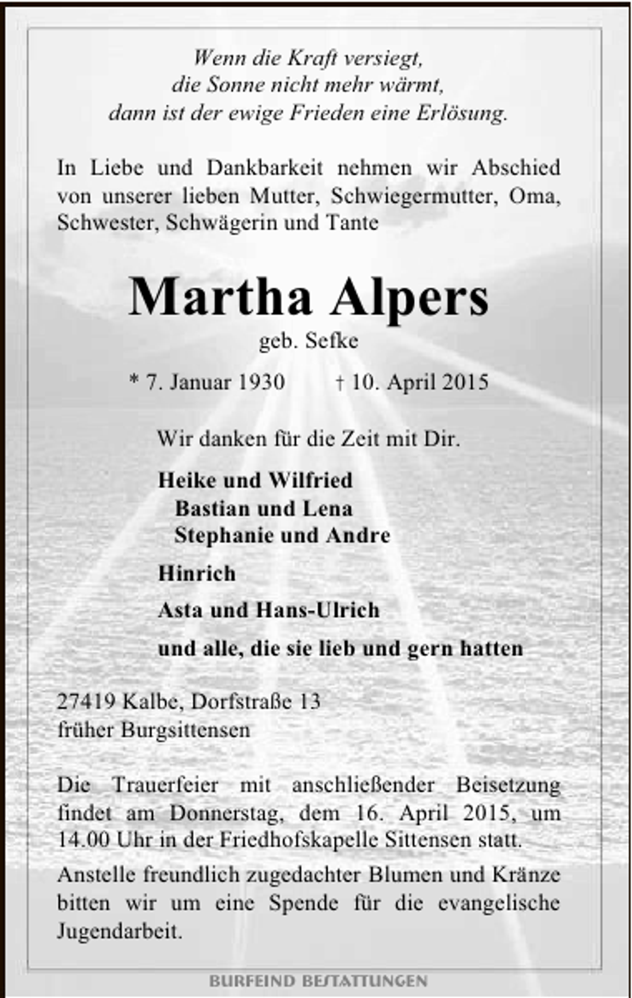 <p>Wenn die Kraft versiegt,<br />die Sonne nicht mehr wärmt,<br />dann ist der ewige Frieden eine Erlösung.<br />In Liebe und Dankbarkeit nehmen wir Abschied<br />von unserer lieben Mutter, Schwiegermutter, Oma,<br />Schwester, Schwägerin und Tante</p><p>Martha Alpers<br />geb. Sefke</p><p>* 7. Januar 1930</p><p>† 10. April 2015</p><p>Wir danken für die Zeit mit Dir.<br />Heike und Wilfried<br />Bastian und Lena<br />Stephanie und Andre<br />Hinrich<br />Asta und Hans-Ulrich<br />und alle, die sie lieb und gern hatten<br />27419 Kalbe, Dorfstraße 13<br />früher Burgsittensen<br />Die Trauerfeier mit anschließender Beisetzung<br />findet am Donnerstag, dem 16. April 2015, um<br />14.00 Uhr in der Friedhofskapelle Sittensen statt.<br />Anstelle freundlich zugedachter Blumen und Kränze<br />bitten wir um eine Spende für die evangelische<br />Jugendarbeit.<br />Burfeind Bestattungen</p>