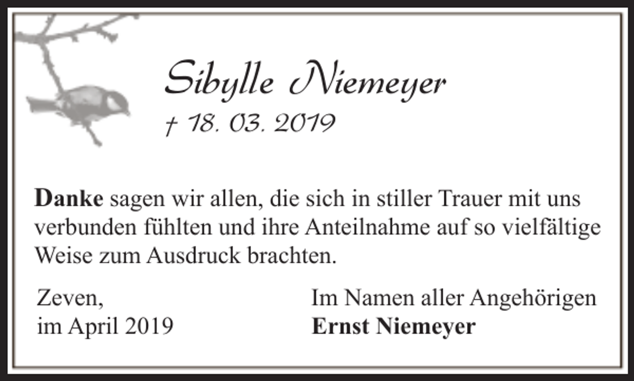 <p>Sibylle Niemeyer<br />† 18. 03. 2019</p><p>Danke sagen wir allen, die sich in stiller Trauer mit uns</p><p>verbunden fühlten und ihre Anteilnahme auf so vielfältige<br />Weise zum Ausdruck brachten.<br />Zeven,<br />im April 2019</p><p>Im Namen aller Angehörigen<br />Ernst Niemeyer</p>
